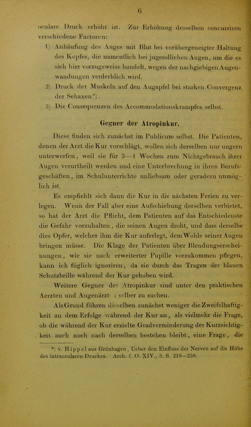 () oculare Druck erhöht ist. Zur Erhöhung desselben ooncurriren verschiedene Factoren: 1) Anhäufung des Auges mit Blut bei vorübergeneigter Haltung des Kopfes, die namentlich bei jugendlichen Augen, um die es sich hier vorzugsweise handelt, wegen der nachgiebigen Augeu- wandungen verderblich wird. 2) Druck der Muskeln auf den Augapfel bei starken Convergenz der Sehaxen*). 3) Die Consequenzen des Accommodationskrampfes selbst. Gegner der Atropinkur. Diese finden sich zunächst im Publicum selbst. Die Patienten, denen der Arzt die Kur vorschlägt, wollen sich derselben nur ungern unterwerfen, weil sie für 3—4 Wochen zum Nichtgebrauch ihrer Augen verurtheilt werden und eine Unterbrechung in ihren Berufs- geschäften, im Schulunterrichte unliebsam oder geradezu unmög- lich ist. Es empfiehlt sich dann die Kur in die nächsten Ferien zu ver- legen. Wenn der Fall aber eine Aufschiebung derselben verbietet, so hat der Arzt die Pflicht, dem Patienten auf das Entschiedenste die Gefahr vorzuhalten, die seinen Augen droht, und dass derselbe dies Opfer, welches ihm die Kur auferlegt, dem Wohle seiner Augen bringen müsse. Die Klage der Patienten über Blendungserschei- nungen, wie sie nach erweiterter Pupille vorzukommen pflegen, kann ich füglich ignoriren, da sie durch das Tragen der blauen Schutzbrille während der Kur gehoben Avird. Weitere Gegner dev Atropinkur sind unter den praktischen Aerzten und Augenärzt' i selber zu suchen. Als Grund führen dieselben zunächst weniger die Zweifelhaftig- keit an dem Erfolge Avährend der Kur an, als vielmehr die Frage, ob die während der Kur erzielte Gradverminderung der Kurzsichtig- keit auch noch nach derselben bestehen bleibt, eine Frage, die *) V. Hippel aus Grünhagen , Ueber den Einfluss der Nerven auf die Höhe des intraocularen Druckes. Arch. f. O. XIV., 3. S. 219—258.