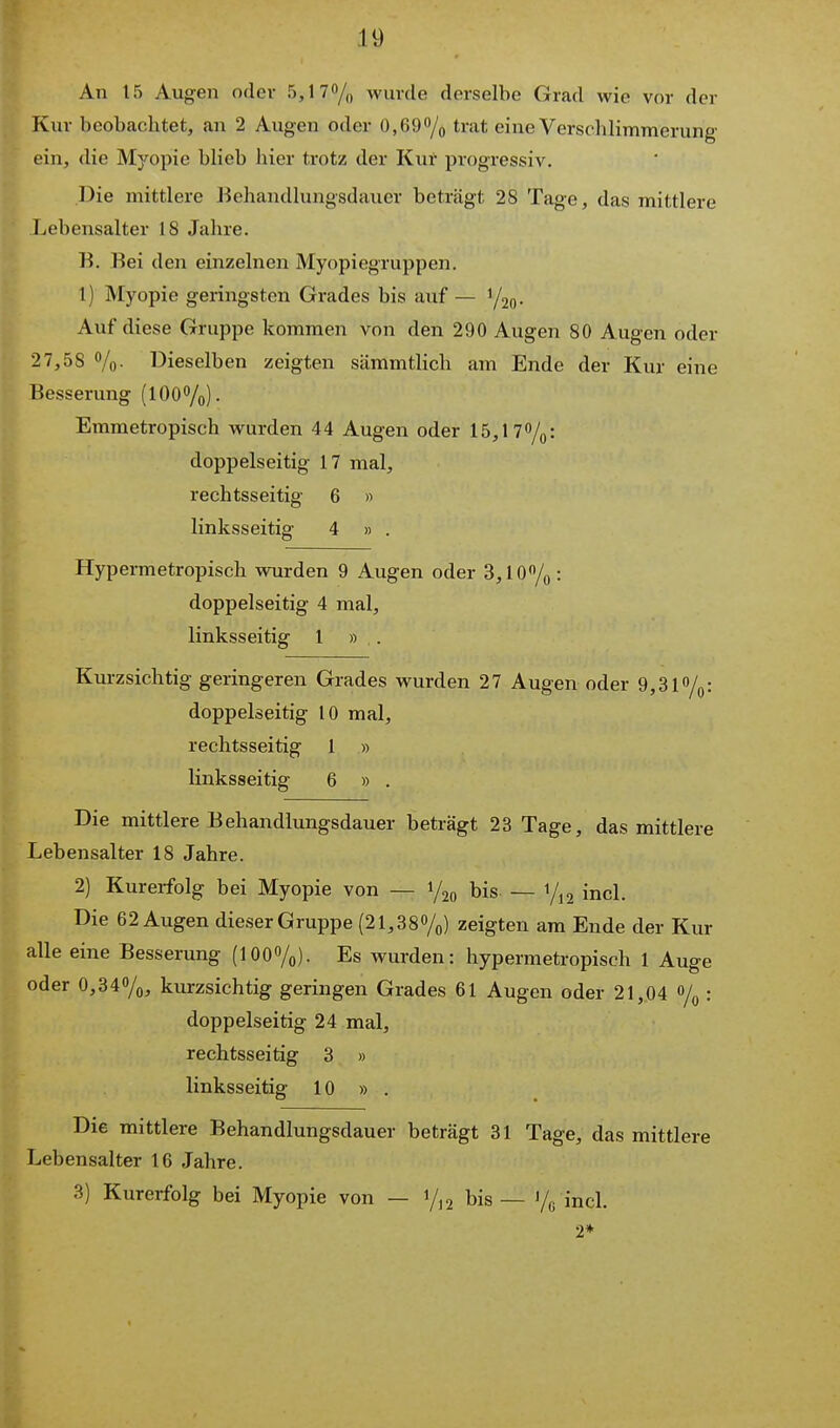 An 15 Augen oder 5,170/„ wurde derselbe Grad wie vor der Kur beobachtet, an 2 Augen oder OjCDO/o trat eine Verschlimmerung ein, die Myopie blieb hier trotz der Kut progressiv. Die mittlere Behandlungsdauer beträgt 28 Tage, das mittlere Lebensalter 18 Jahre. K. Bei den einzelnen Myopiegruppen. 1) Myopie geringsten Grades bis auf — Y2o- Auf diese Gruppe kommen von den 290 Augen 80 Augen oder 27,58 %. Dieselben zeigten sämmtlich am Ende der Kur eine Besserung (100%). Emmetropisch wurden 44 Augen oder 15,17%: doppelseitig 17 mal, rechtsseitig 6 » linksseitig 4 » . Hypermetropisch wurden 9 Augen oder 3,10%: doppelseitig 4 mal, linksseitig 1 » . Kurzsichtig geringeren Grades wurden 27 Augen oder 9,31%: doppelseitig 10 mal, rechtsseitig 1 » linksseitig 6 » . Die mittlere Behandlungsdauer beträgt 23 Tage, das mittlere Lebensalter 18 Jahre. 2) Kurerfolg bei Myopie von — 1/20 bis. — 1/12 incl. Die 62 Augen dieser Gruppe (21,380/o) zeigten am Ende der Kur alle eine Besserung (100%). Es wurden: hypermetropisch 1 Auge oder 0,340/0, kurzsichtig geringen Grades 61 Augen oder 21,04 o/q : doppelseitig 24 mal, rechtsseitig 3 » linksseitig 10 » . Die mittlere Behandlungsdauer beträgt 31 Tage, das mittlere Lebensalter 16 Jahre. 3) Kurerfolg bei Myopie von — i/,2 bis — Vß incl. 2*