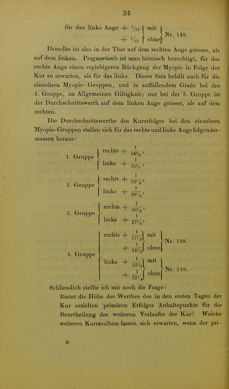 für das linke Auge + Y; :i2 mit ohne - Nr. 148. Derselbe ist also in der That auf dem rechten Auge grösser, als auf dem linken. Prognostisch ist man hiernach berechtigt^ für das rechte Auge einen ergiebigeren Rückgang der Myopie in Folge der Kur zu erwarten, als für das linke. Dieser Satz behält auch für die einzelnen Myopie-Gruppen, und in auffallendem Grade bei der 4. Gruppe, im Allgemeinen Giltigkeit; nur bei der 3. Gruppe ist der Durclischnittswerth auf dem linken Auge grösser, als auf dem rechten. Die Durchschnittswerthe des Kurerfolges bei den einzelnen Myopie-Gruppen stellen sich für das rechte und linke Auge folgender- massen heraus: 1. Gruppe 2. Gruppe 3. Gruppe 4. Gruppe mit ohne mit ohne Nr. 148. Nr. 148. Schliesslich stellte ich mir noch die Frage: Bietet die Höhe des Werthes des in den ersten Tagen der Kur erzielten primären Erfolges Anhaltepunkte für die Beurtheilunsr des weiteren Verlaufes der Kur? Welche weiteren Kurresultate lassen sich erwarten, wenn der pri-