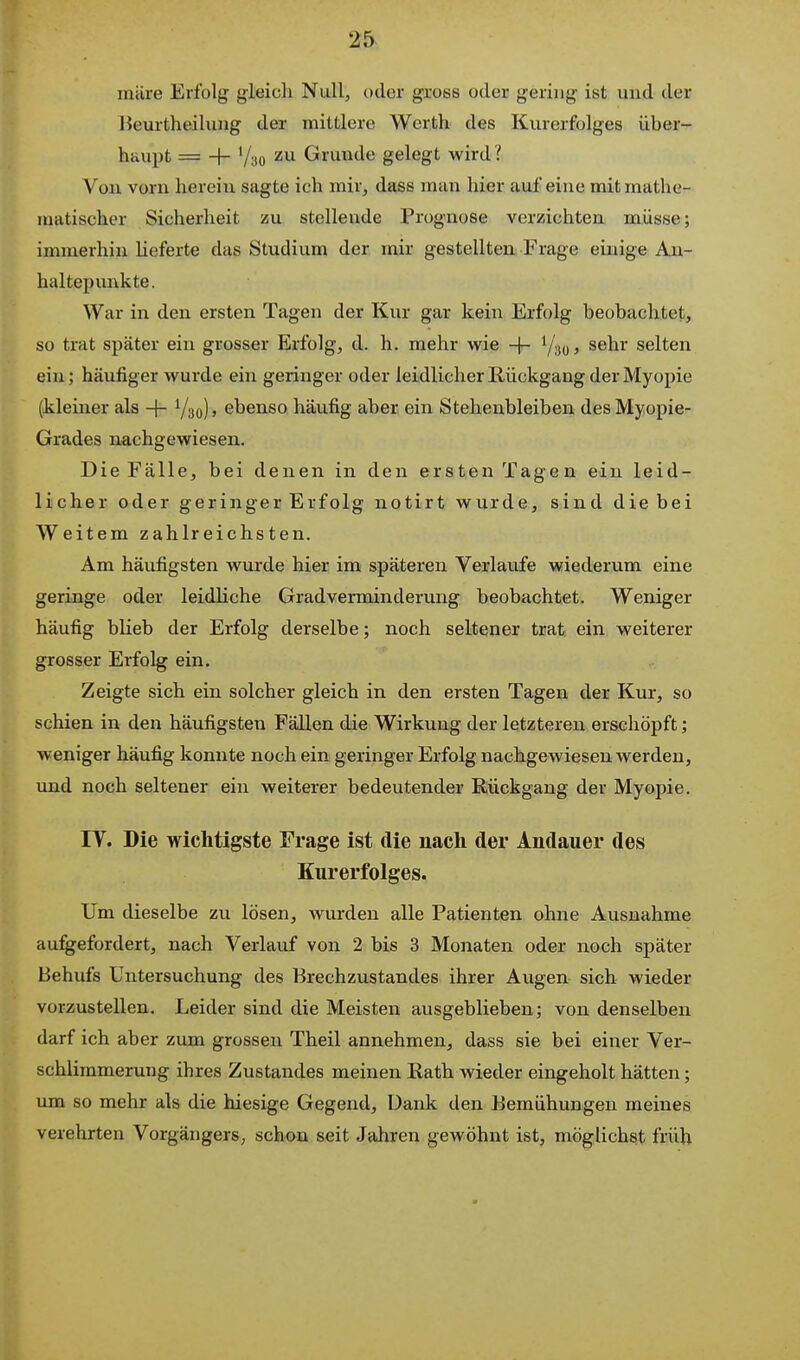 25^ mÜre Erfolg gleich Null, oder gross oder gering ist und der Beurtheilung der mittlere Werth des Kurerfolges über- haupt = -f- Vyo zu Grunde gelegt wird ? Von vorn herein sagte ich mir, dass man hier auf eine mit mathe- matischer Sicherheit zu stellende Prognose verzichten müsse; immerhin heferte das Studium der mir gestellten Frage einige An- haltepunkte. War in den ersten Tagen der Kur gar kein Erfolg beobachtet, so trat später ein grosser Erfolg, d. h. mehr wie -|- I/'^q , sehr selten ein; häufiger wurde ein geringer oder leidlicher Rückgang der Myopie (kleiner als -\- Y30), ebenso häufig aber ein Stehenbleiben des Myopie- Grades nachgewiesen. Die Fälle, bei denen in den ersten Tagen ein leid- licher oder geringer Erfolg notirt wurde, sind die bei Weitem zahlreichsten. Am häufigsten wurde hier im späteren Verlaufe wiederum eine geringe oder leidliche Gradverminderung beobachtet. Weniger häufig blieb der Erfolg derselbe; noch seltener trat, ein weiterer grosser Erfolg ein. Zeigte sich ein solcher gleich in den ersten Tagen der Kur, so schien in den häufigsten Fällen die Wirkung der letzteren erschöpft; weniger häufig konnte noch ein geringer Erfolg nachgewiesen werden, und noch seltener ein weiterer bedeutender Rückgang der Myopie. IV. Die wichtigste Frage ist die nach der Andauer des Kurerfolges. Um dieselbe zu lösen, wurden alle Patienten ohne Ausnahme angefordert, nach Verlauf von 2 bis 3 Monaten oder noch später Behufs Untersuchung des Brechzustandes ihrer Augen sich wieder vorzustellen. Leider sind die Meisten ausgeblieben; von denselben darf ich aber zum grossen Theil annehmen, dass sie bei einer Ver- schlimmerung ihres Zustandes meinen Rath wieder eingeholt hätten; um so mehr als die hiesige Gegend, Dank den Bemühungen meines verehrten Vorgängers, schon seit Jahren gewöhnt ist, möglichst früh