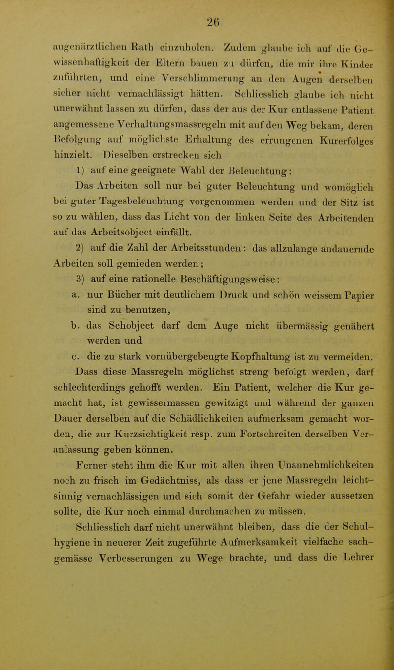 augeiiärztlichen Rath einzuholen. Zudeiri glaube ich auf die Ge- wissenhaftigkeit der Eltern bauen zu dürfen, die mir ihre Kinder zuführten, und eine Verschlimmerung an den Augen derselben sicher nicht vernachlässigt hätten. Schliesslich glaube ich nicht unerwähnt lassen zu dürfen, dass der aus der Kur entlassene Patient angemessene Verhaltungsmassregeln mit auf den Weg bekam, deren Befolgung auf möglichste Erhaltung des errungenen Kurerfolges hinzielt. Dieselben erstrecken sich 1) auf eine geeignete Wahl der Beleuchtung: Das Arbeiten soll nur bei guter Beleuchtung und womöglich bei guter Tagesbeleuchtung vorgenommen werden und der Sitz ist so zu wählen, dass das Licht von der linken Seite des Arbeitenden auf das Arbeitsobject einfällt. 2) avif die Zahl der Arbeitsstunden: das allzulange andauernde Arbeiten soll gemieden werden; 3) auf eine rationelle Beschäftigungsweise: a. nur Bücher mit deutlichem Druck und schön weissem Papier sind zu benutzen, b. das Sehobject darf dem Auge nicht übermässig genähert werden und c. die zu stark vornüber gebeugte Kopfhaltung ist zu vermeiden. Dass diese Massregeln möglichst streng befolgt werden, darf schlechterdings gehofft werden. Ein Patient, welcher die Kur ge- macht hat, ist gewissermassen gewitzigt und während der ganzen Dauer derselben auf die Schädlichkeiten aufmerksam gemacht wor- den, die zur Kurzsichtigkeit resp. zum Fortschreiten derselben Ver- anlassung geben können. Ferner steht ihm die Kur mit allen ihren Unannehmlichkeiten noch zu frisch im Gedächtniss, als dass er jene Massregeln leicht- sinnig vernachlässigen und sich somit der Gefahr wieder aussetzen sollte, die Kur noch einmal durchmachen zu müssen. Schliesslich darf nicht unerwähnt bleiben, dass die der Schul- hygiene in neuerer Zeit zugeführte Aufmerksamkeit vielfache sach- gemässe Verbesserungen zu Wege brachte, und dass die Lehrer