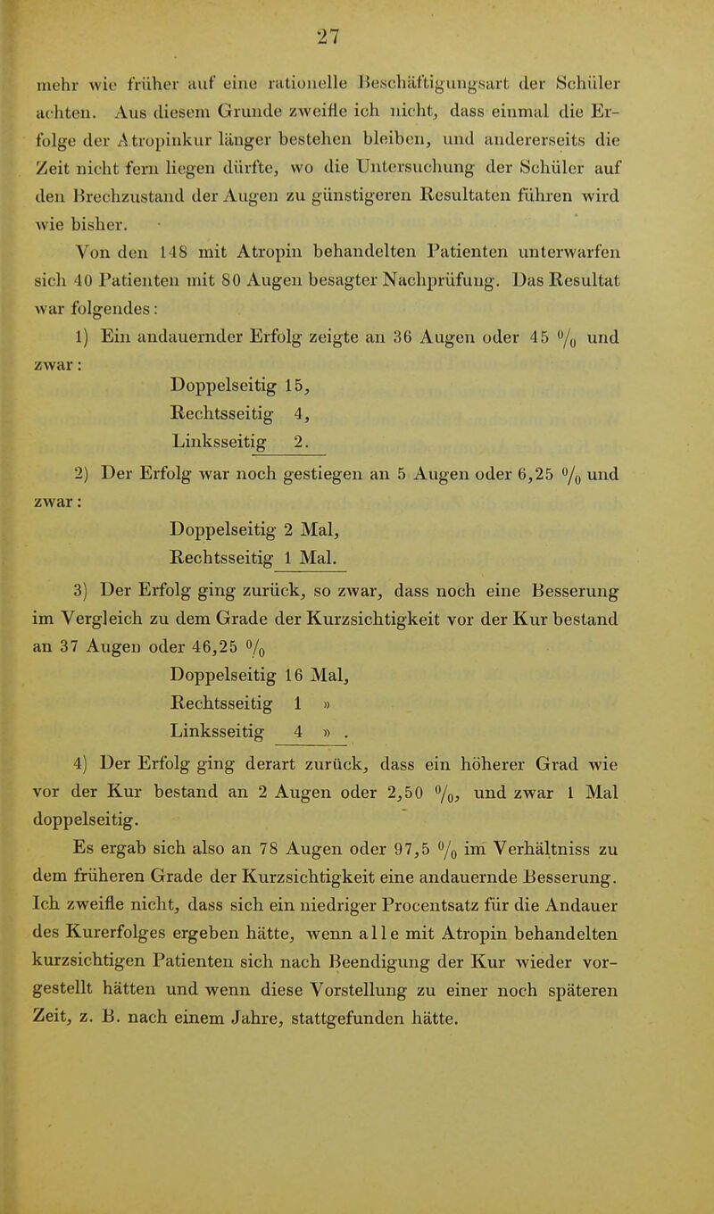 mehr wie früher auf eine rationelle lieschäftigiing.sart der Schüler achten. Aus diesem Grunde zweifle ich nicht, dass einmal die Er- folge der A tropinkur länger bestehen bleiben, und andererseits die Zeit nicht fern liegen dürfte, wo die Untersuchung der Schüler auf den Brechzustand der Augen zu günstigeren Resultaten führen wird wie bisher. Von den 148 mit Atropin behandelten Patienten unterwarfen sich 40 Patienten mit SO Augen besagter Nachprüfung. Das Resultat war folgendes: 1) Ein andauernder Erfolg zeigte au 36 Augen oder 45 /y und zwar: Doppelseitig 15, Rechtsseitig 4, Linksseitig 2. 2) Der Erfolg war noch gestiegen an 5 Augen oder 6,25 /o zwar: Doppelseitig 2 Mal, Rechtsseitig 1 Mal. 3) Der Erfolg ging zurück, so zwar, dass noch eine Besserung im Vergleich zu dem Grade der Kurzsichtigkeit vor der Kur bestand an 37 Augen oder 46,25 % Doppelseitig 16 Mal, Rechtsseitig 1 » Linksseitig 4 » . 4) Der Erfolg ging derart zurück, dass ein höherer Grad wie vor der Kur bestand an 2 Augen oder 2,50 ^/q, und zwar 1 Mal doppelseitig. Es ergab sich also an 78 Augen oder 97,5 % i™^ Verhältniss zu dem früheren Grade der Kurzsichtigkeit eine andauernde Eesserung. Ich zweifle nicht, dass sich ein niedriger Procentsatz für die Andauer des Kurerfolges ergeben hätte, wenn alle mit Atropin behandelten kurzsichtigen Patienten sich nach Beendigung der Kur wieder vor- gestellt hätten und wenn diese Vorstellung zu einer noch späteren Zeit, z. B. nach einem Jahre, stattgefunden hätte.