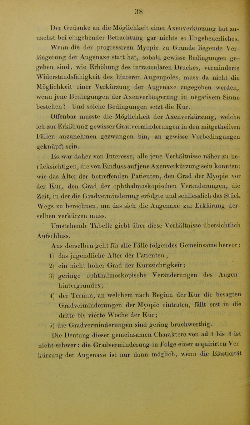 Der Gedanke an die Möglichkeit einer AxenVerkürzung hat zu- nächst bei eingehender lietrachtung gar nichts so Ungeheuerliches. Wenn die der progressiven Myopie zu Grunde liegende Ver- längerung der Augenaxe statt hat, sobald gewisse Bedingungen ge- geben sind, wie Erhöhung des intraocularen Druckes, verminderte Widerstandsfciliigkeit des hinteren Augenpoles, muss da nicht die Möglichkeit einer Verkürzung der Augenaxe zugegeben werden, wenn jene Bedingungen der Axenverlängerung in negativem Sinne bestehen ? Und solche Bedingungen setzt die Km-. Offenbar musste die Möglichkeit der x\xenverkürzung, Avelche ich zur Erklärung gewisser Gradverminderuugen in den mitgetheilten Fällen anzunehmen gezwungen bin, an gewisse Vorbedingungen geknüpft sein. Jis war daher von Interesse, alle jene Verhältnisse näher zu be- rücksichtigen, die von Einfluss auf jene Axenverkürzung sein konnten: wie das Alter der betreffenden Patienten, den Grad der Myopie vor der Kur, den Grad der ophthalmoskopischen Veränderungen, die Zeit, in der die Gradverminderung erfolgte und schliesslich das Stück Wegs zu berechnen, um das sich die Augenaxe zur Erklärung der- selben verkürzen muss. Umstehende Tabelle giebt über diese Verhältnisse übersichtlich Aufschluss. Aus derselben geht für alle Fälle folgendes Gemeinsame hervor: 1) das jugendliche Alter der Patienten ; 2) ein nicht hoher Grad der Kurzsichtigkeit; 3) geringe ophthalmoskopische Veränderungen des Augen- hintergrundes ; 4) der Termin, an welchem nach Beginn der Kur die besagten Gradverminderungen der Myopie eintraten, fällt erst in die dritte bis vierte Woche der Kur; 5) die Gradverminderungen sind gering bruchwcrthig. Die Deutung dieser gemeinsamen Charaktere von ad l bis 3 ist nicht schwer : die Gradverininderung in Folge einer acquirirten Ver- kürzung der Augenaxe ist nur dann möglich, wenn die Elasticität