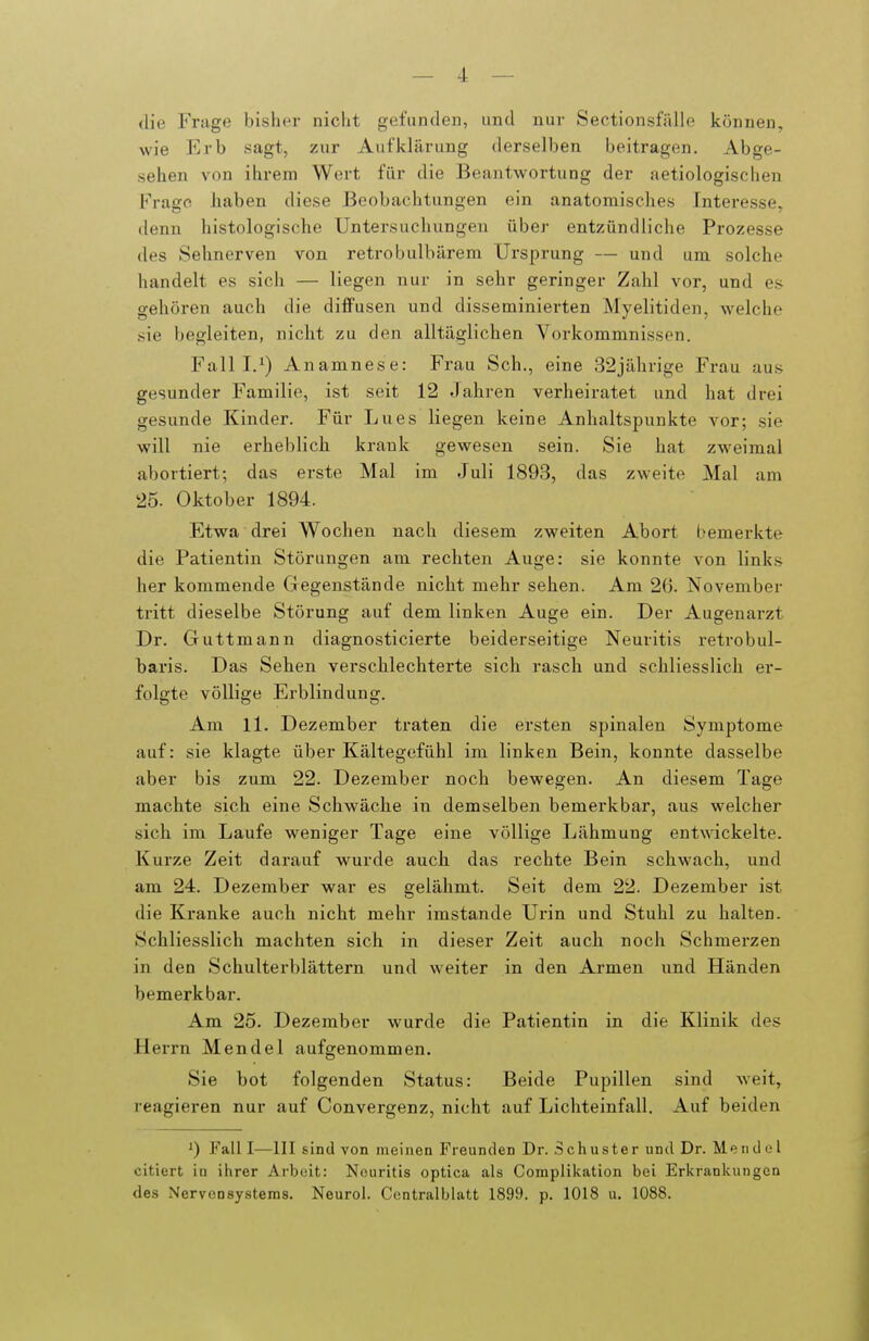 die Frage bisher nicht gefunden, und nur Sectionsfälle können, wie Erb sagt, zur Aufklärung derselben beitragen. Abge- sehen von ihrem Wert für die Beantwortung der aetiologischeu Frage haben diese Beobachtungen ein anatomisches Interesse, denn histologische Untersuchungen über entzündliche Prozesse des Sehnerven von retrobulbärem Ursprung — und um solche handelt es sich — liegen nur in sehr geringer Zahl vor, und es gehören auch die diffusen und disseminierten Myelitiden, welche sie begleiten, nicht zu den alltäglichen Vorkommnissen. Fall I.') Anamnese: Frau Sch., eine 32jährige Frau aus gesunder Familie, ist seit 12 Jahren verheiratet und hat drei gesunde Kinder. Für Lues liegen keine Anhaltspunkte vor; sie will nie erheblich krank gewesen sein. Sie hat zweimal abortiert; das erste Mal im Juli 1893, das zweite Mal am 25. Oktober 1894. Etwa drei Wochen nach diesem zweiten Abort bemerkte die Patientin Störungen am rechten Auge: sie konnte von links her kommende Gegenstände nicht mehr sehen. Am 26. November tritt dieselbe Störung auf dem linken Auge ein. Der Augenarzt Dr. Guttmann diagnosticierte beiderseitige Neuritis retrobul- haris. Das Sehen verschlechterte sich rasch und schliesslich er- folgte völlige Erblindung. Am Ii. Dezember traten die ersten spinalen Symptome auf: sie klagte über Kältegefühl im linken Bein, konnte dasselbe aber bis zum 22. Dezember noch bewegen. An diesem Tage machte sich eine Schwäche in demselben bemerkbar, aus welcher sich im Laufe weniger Tage eine völlige Lähmung entAvickelte. Kurze Zeit darauf w^urde auch das rechte Bein schwach, und am 24. Dezember war es gelähmt. Seit dem 22. Dezember ist die Kranke auch nicht mehr imstande Urin und Stuhl zu halten. Schliesslich machten sich in dieser Zeit auch noch Schmerzen in den Schulterblättern und weiter in den Armen und Händen bemerkbar. Am. 25. Dezember wurde die Patientin in die Klinik des Herrn Mendel aufgenommen. Sie bot folgenden Status: Beide Pupillen sind Aveit, reagieren nur auf Convergenz, nicht auf Lichteinfall. Auf beiden Fall I—III sind von moinen Freunden Dr. Schuster und Dr. Mendel citiert io ihrer Arbeit: Neuritis optica als Complikation bei Ericrankungen des Nervensystems. Neuro!. Centralblatt 1899. p. 1018 u. 1088.