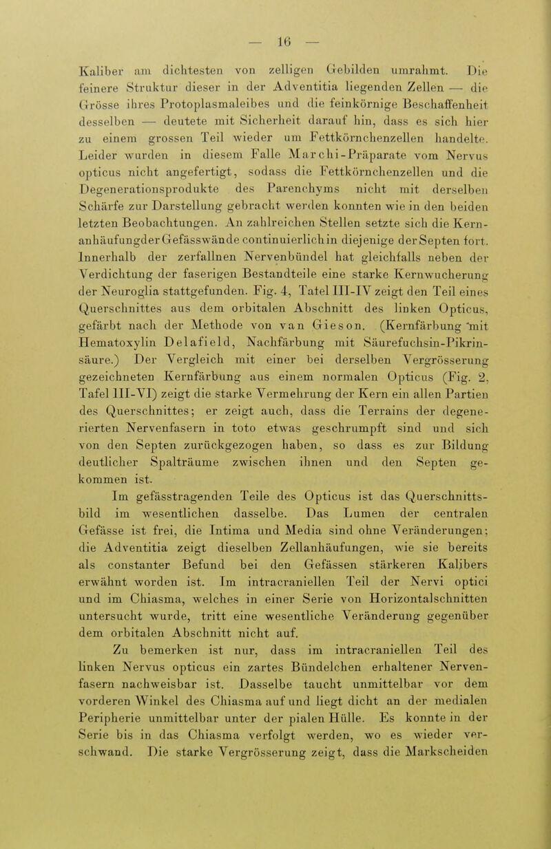 Kaliber am dichtesten von zelligen Gebilden umrahmt. Die feinere Struktur dieser in der Adventitia liegenden Zellen — die Grösse ihres Protoplasmaleibes und die feinkörnige Beschaffenheit desselben — deutete mit Sicherheit darauf hin, dass es sich hier zu einem grossen Teil Avieder um Fettkörnchenzellen handelte. Leider wurden in diesem Falle Marchi-Präparate vom Nervus opticus nicht angefertigt, sodass die Fettkörnchenzellen und die Degenerationsprodukte des Parenchyms nicht mit derselben Schärfe zur Darstellung gebracht werden konnten wie in den beiden letzten Beobachtungen. An zahlreichen Stellen setzte sich die Kern- anhäufungderGefässwände continuierlichin diejenige derSepten fort. Innerhalb der zerfallnen Nervenbündel hat gleichfalls neben der Verdichtung der faserigen Bestandteile eine starke Kernwucherung der Neuroglia stattgefunden. Fig. 4, Tatel III-IV zeigt den Teil eines Querschnittes aus dem orbitalen Abschnitt des linken Opticus, gefärbt nach der Methode von van Giesen. (Kernfärbung'mit Hematoxylin Delafield, Nachfärbung mit Säurefuchsin-Pikrin- säure.) Der Vergleich mit einer bei derselben Vergrösserung gezeichneten Kernfärbung aus einem normalen Opticus (Fig. 2, Tafel III-VI) zeigt die starke Vermehrung der Kern ein allen Partien des Querschnittes; er zeigt auch, dass die Terrains der degene- rierten Nervenfasern in toto etwas geschrumpft sind und sich von den Septen zurückgezogen haben, so dass es zur Bildung deutlicher Spalträume zwischen ihnen und den Septen ge- kommen ist. Im gefässtragenden Teile des Opticus ist das Querschnitts- bild im wesentlichen dasselbe. Das Lumen der centralen Gefässe ist frei, die Intima und Media sind ohne Veränderungen; die Adventitia zeigt dieselben Zellanhäufungen, wie sie bereits als constanter Befund bei den Gefässen stärkeren Kalibers erwähnt worden ist. Im inti^acraniellen Teil der Nervi optici und im Chiasma, welches in einer Serie von Horizontalschnitten untersucht wurde, tritt eine wesentliche Veränderung gegenüber dem orbitalen Abschnitt nicht auf. Zu bemerken ist nur, dass im intracraniellen Teil des linken Nervus opticus ein zartes Bündelchen erhaltener Nerven- fasern nachweisbar ist. Dasselbe taucht unmittelbar vor dem vorderen Winkel des Chiasma auf und liegt dicht an der medialen Peripherie unmittelbar unter der pialen Hülle. Es konnte in der Serie bis in das Chiasma verfolgt werden, wo es wieder ver- schwand. Die starke Vergrösserung zeigt, dass die Markscheiden