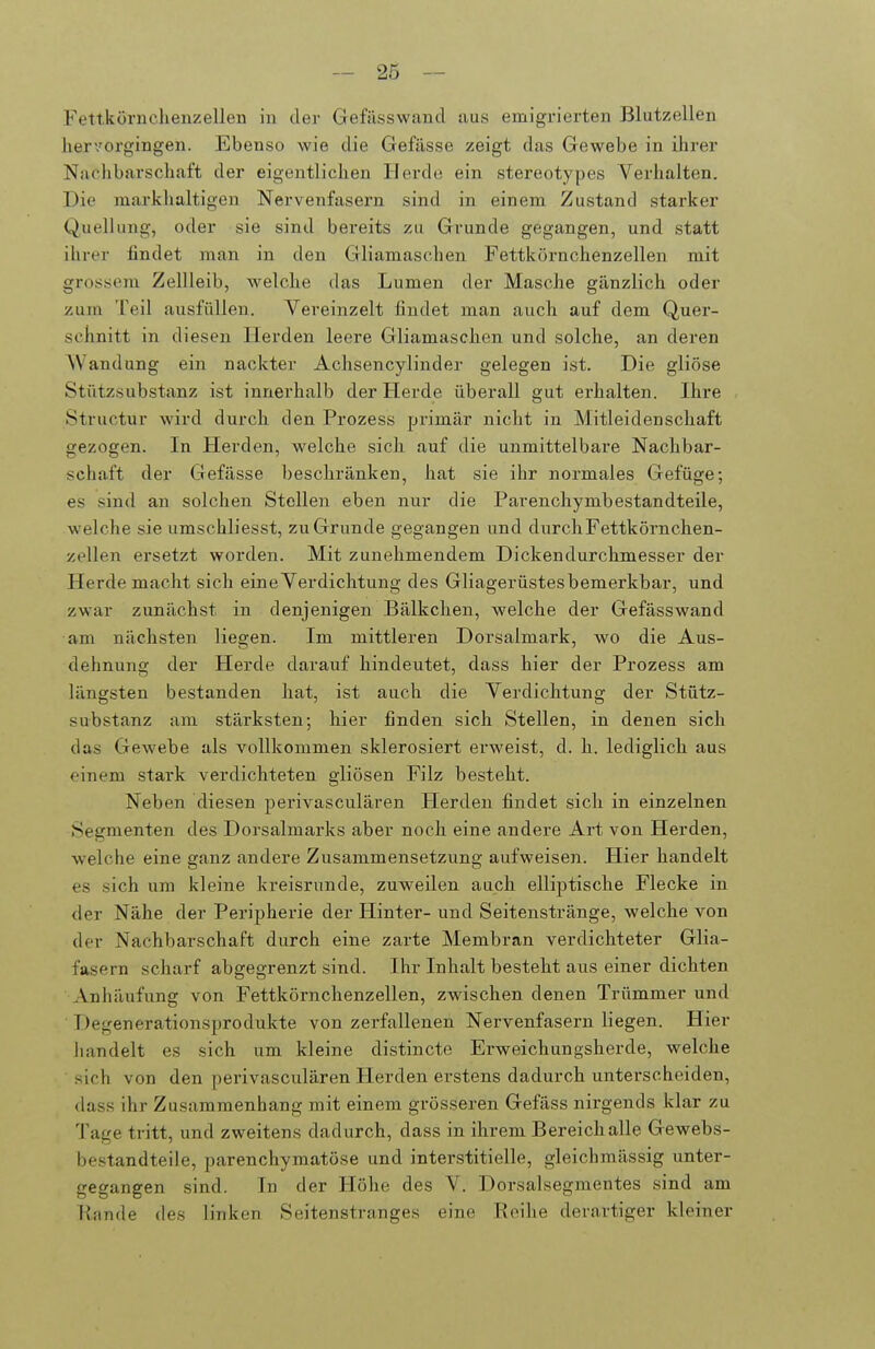 Fettkörnchenzelleu in der Gefässwand aus emigrierten Blutzellen hervorgingen. Ebenso wie die Gefässe zeigt das Gewebe in ilirer Nachbarschaft der eigentlichen Herde ein stereotypes Verhalten. Die markhaltigen Nervenfasern sind in einem Zustand starker Quellung, oder sie sind bereits zu Grunde gegangen, und statt ihrer findet man in den Gliamascheu Fettkörnchenzellen mit grossem Zellleib, welche das Lumen der Masche gänzlich oder zum Teil ausfüllen. Vereinzelt findet man auch auf dem Quer- sclmitt in diesen Herden leere Gliamaschen und solche, an deren Wandung ein nackter Achsencylinder gelegen ist. Die gliöse Stiitzsubstanz ist innerhalb der Herde überall gut erhalten. Ihre Structur wird durch den Prozess primär nicht in Mitleidenschaft gezogen. In Herden, welche sich auf die unmittelbax'e Nachbar- schaft der Gefässe beschränken, hat sie ihr normales Gefüge; es sind an solchen Stellen eben nur die Parenchymbestandteile, welche sie umschliesst, zu Grunde gegangen und durch Fettkörnchen- zellen ersetzt worden. Mit zunehmendem Dickendurchmesser der Herde macht sich eineVerdichtung des Gliagerüstesbemerkbar, und zwar zunächst in denjenigen Bälkchen, welche der Gefässwand am nächsten liegen. Im mittleren Dorsalmark, wo die Aus- dehnung der Herde darauf hindeutet, dass hier der Prozess am längsten bestanden hat, ist auch die Verdichtung der Stütz- substanz am stärksten; hier finden sich Stellen, in denen sich das Gewebe als vollkommen sklerosiert erweist, d. h. lediglich aus einem stark verdichteten gliösen Filz besteht. Neben diesen perivasculären Herden findet sich in einzelnen Segmenten des Dorsalmarks aber noch eine andere Art von Herden, welche eine ganz andere Zusammensetzung aufweisen. Hier handelt es sich um kleine kreisrunde, zuweilen auch elliptische Flecke in der Nähe der Pei'ipherie der Hinter- und Seitenstränge, welche von der Nachbarschaft durch eine zarte Membran verdichteter Glia- fasern scharf abgegrenzt sind. Ihr Inhalt besteht aus einer dichten Anhäufung von Fettkörnchenzellen, zwischen denen Trümmer und ■ Degenerationsprodukte von zerfallenen Nervenfasern liegen. Hier handelt es sich um kleine distincte Erweichungsherde, welche sich von den perivasculären Herden erstens dadurch unterscheiden, dass ihr Zusammenhang mit einem grösseren Gefäss nirgends klar zu Tage tritt, und zweitens dadurch, dass in ihrem Bereich alle Gewebs- bestandteile, parenchymatöse und interstitielle, gleichmässig unter- gegangen sind. In der Höhe des V. Dorsalsegmentes sind am Rande des linken Seitenstranges eine Reihe derartiger kleiner