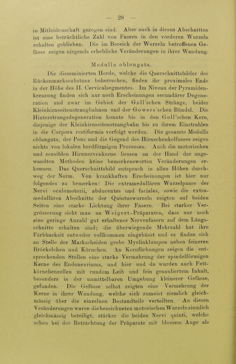 in Mitleidenschaft gezogen sind. Aber auch in diesen Abschnitten ist eine beträchtliche Zahl von Fasern in den vorderen Wurzeln erhalten geblieben. Die im Bereich der Wurzeln betroffenen Ge- fässe zeigen nirgends erhebliche Veränderungen in ihrer Wandung. Medullii oblongata. Die disseminierten Herde, welche die Querschnittsbilder der liückenmarkssubstanz beherrschen, finden ihr proximales Ende in der Höhe des II. Oervicalsegmentes. Im Niveau der Pyramiden- kreuzung finden sich nur noch. Erscheinungen secundärer Degene- ration und zwar im Gebiet der G.oll'schen Stränge, beider Kleinhirnseitenstrangbahnen und der Gowers'schen Bündel. Die Hinterstrangsdegeneration konnte bis in den Goll'schen Kern, diejenige der Kleinhirnseitenstrangbahn bis zu ihrem Einstrahlen in die Corpora restiformia verfolgt werden. Die gesamte MeduUa oblongata, der Pons und die Gegend des Hirnschenkelfuss es zeigen nichts von lokalen herdförmigen Processen. Auch die motorischen und sensiblen Hirnnervenkerne Hessen an der Hand der ange- wandten Methoden keine bemerkenswerten Veränderungen er- kennen. Das Querschnittsbild entsprach in allen Höhen durch- weg der Norm. Von krankhaften Erscheinungen ist hier nur folgendes zu bemerken: Die extramedullären Wurzelpaare der Nervi oculomotorii, abducentes und faciales, sowie die extra- medullären Abschnitte der Quintuswurzeln zeigten auf beiden Seiten eine starke Lichtung ihrer Fasern. Bei starker Ver- grösserung sieht man an Weigert-Präparaten, dass nur noch ßine geringe Anzahl gut erhaltener Nervenfasern auf dem Längs- schnitte erhalten sind; die überwiegende Mehrzahl hat ihre Färbbarkeit entweder vollkommen eingebüsst und es finden sich an Stelle der Markscheiden grobe Myelinklumpen neben feineren Bröckelchen und Körnchen. An Kei-nfärbungen zeigen die ent- sprechenden Stellen eine starke Vermehrung der spindelförmigen Kerne des Endoneuriums, und hier und da wurden auch Fett- körnchenzellen mit rundem Leib und fein granuliertem Inhalt, besonders in der unmittelbaren Umgebung kleinerer Gefässe, gefunden. Die Gefässe selbst zeigten eine Vermehrung der Kerne in ihrer Wandung, welche sich zumeist ziemlich gleich- massig über die einzelnen Bestandteile verteilten. An diesen Veränderungen waren die bezeichneten motorischen Wurzeln ziemlich gleichmässig beteiligt, stärker die beiden Nervi quinti, welche schon bei der Betrachtung der Präparate mit blossem Auge als