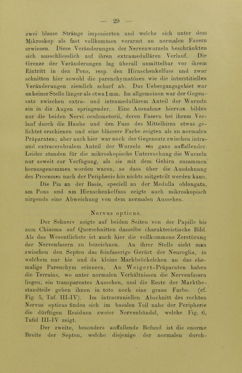 zwei blasse Stränge imponierten und welche sich unter dem Mikroskop als fast vollkommen verarmt an normalen Fasern erwiesen. Diese Veränderungen der Nervenwurzeln beschränkten sich ausschliesslich auf ihren extramedullären Verlauf. Die Grenze der Veränderungen lag überall unmittelbar vor ihrem Eintritt in den Pons, resp. den Hirnschenkelfuss und zwar schnitten hier sowohl die parenchymatösen wie die interstitiellen Veränderungen ziemlich scharf ab. Das Uebergangsgebiet war an keiner Stelle länger als etwalmm. Im allgemeinen war der Gegen- satz zwischen extra- und intramedullärem Anteil der Wurzeln ein in die Augen springender. Eine Ausnahme hiervon bilden nur die beiden Nervi oculomotorii, deren Fasern bei ihrem Ver- lauf durch die Haube und den Fuss des Mittelhirns etw^as ge- lichtet erschienen und eine blässere Farbe zeigten als an noi'malen Präparaten; aber auch hier war noch der Gegensatz zwischen intra- und extracerebralem Anteil der Wurzeln ein ganz auffallen der. Leider standen für die mikroskopische Untersuchung die Wurzeln nur soweit zur Verfügung, als sie mit dem Gehirn zusammen herausgenommen worden waren, so dass über die Ausdehnung des Processes nach der Peripherie hin nichts mitgeteilt werden kann. Die Pia an der Basis, speciell an der Medulla oblongata, am Pons und am Hirnschenkelfuss zeigte auch mikroskopisch nirgends eine Abweichung von dem normalen Aussehen. Nervus opticus. Der Sehnerv zeigte auf beiden Seiten von der Pa2)ille bis zum Ghiasma auf Querschnitten dasselbe charakteristische Bild. Als das Wesentlichste ist auch hier die vollkommene Zerstörung der Nervenfasern zu bezeichnen. An ihrer Stelle sieht man zwischen den Septen das feinfaserige Gerüst der Neuroglia, in welchem nur hie und da kleine Markbröckelchen an das ehe- malige Parenchym erinnern. An Weigert-Präparaten haben die Terrains, wo unter normalen Verhältnissen die Nervenfasern liegen, ein transparentes Aussehen, und die Reste der Marktbe- standteile geben ihnen in toto noch eine graue Farbe. (cf. Fig. 5, Taf. ni-IV). Im intracraniellen Abschnitt des rechten Nervus opticus finden sich im basalen Teil nahe der Peripherie die dürftigen Residuen zweier Nervenbündel, welche Fig. 0, Tafel III-IV zeigt. Der zweite, besonders auffallende Befund ist die enorme Breite der Septen, welche diejenige der normalen durch-