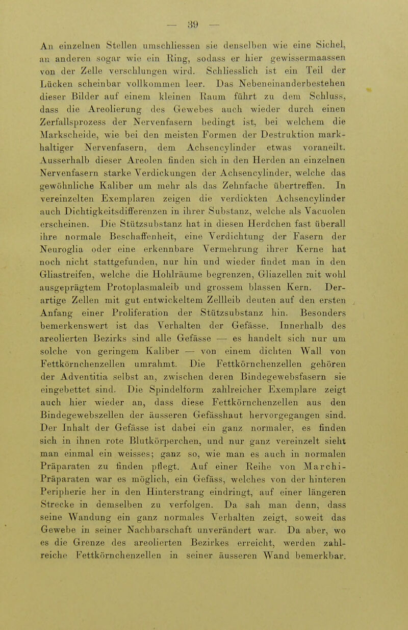 — 89 — An einzelnen Stellen umsehliesseu sie denselben wie eine Sichel, an anderen sogar wie ein Ring, sodass er liier gewissermaassen von der Zelle verschlungen wird. Schliesslich ist ein Teil der Lücken scheinbar vollkommen leer. Das Nebeneinanderbestehen dieser Bilder auf einem kleinen Raum führt zu dem Schluss, dass die Areolierung des Gewebes auch wieder durch einen Zerfallsprozess der Nervenfasern bedingt ist, bei welchem die Markscheide, wie bei den meisten Formen der Destruktion mark- haltiger Nervenfasern, dem Achsencylinder etwas voraneilt. Ausserhalb dieser Areolen finden sich ixi den Herden an einzelnen Nervenfasern starke Verdickungen der Achsencylinder, welche das gewöhnliche Kaliber um mehr als das Zehnfache übertreffen. In vereinzelten Exemplaren zeigen die verdickten Achsencylinder auch Dichtigkeitsdifferenzen in ihrer Substanz, welche als Vacuolen erscheinen. Die Stützsubstanz hat in diesen Herdchen fast überall ihre normale Beschaffenheit, eine Verdichtung der Fasern der Neuroglia oder eine erkennbare Vermehrung ihrer Kerne hat noch nicht stattgefunden, nur hin und wieder findet man in den Gliastreifen, welche die Hohlräume begrenzen, Gliazellen mit wohl ausgeprägtem Protoplasmaleib und grossem blassen Kern. Der- artige Zellen mit gut entwickeltem Zellleib deuten auf den ersten Anfang einer Proliferation der Stützsubstanz hin. Besonders bemerkenswert ist das Verhalten der Gefässe. Innerhalb des areolierten Bezirks sind alle Gefässe — es handelt sich nur um solche von geringem Kaliber — von einem dichten Wall von Fettkörnchenzellen umrahmt. Die Fettkörnchenzellen gehören der Adventitia selbst an, zwischen deren Bindegewebsfasern sie eingebettet sind. Die Spindelform zahlreicher Exemplare zeigt auch hier wieder an, dass diese Fettkörnchenzellen aus den Bindegewebszellen der äusseren Gefässhaut hervorgegangen sind. Der Inhalt der Gefässe ist dabei ein ganz normaler, es finden sich in ihnen rote Blutkörperchen, und nur ganz vereinzelt sieht man einmal ein weisses; ganz so, wie man es auch in normalen Präparaten zu finden pflegt. Auf einer Reihe von Marchi- Präparaten war es möglich, ein Gefäss, welches von der hinteren Peripherie her in den Hinterstrang eindringt, auf einer längeren Strecke in demselben zu verfolgen. Da sah man denn, dass seine Wandung ein ganz normales Verhalten zeigt, soweit das Gewebe in seiner Nachbarschaft unverändert war. Da aber, wo es die Grenze des areolierten Bezirkes ei-reicht, werden zahl- reiche Fettkörnchenzellen in seiner äusseren Wand bemerkbar.