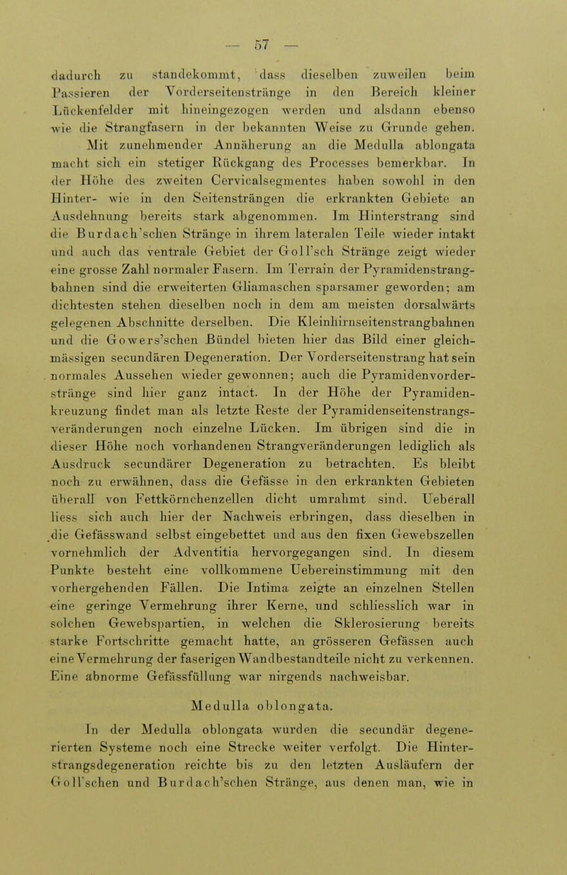 dadurch zu standekommt, dass dieselben zuweilen beim Passieren der Vorderseitenstränge in den Bereich kleiner Lückenfelder mit hineingezogen werden und alsdann ebenso wie die Strangfasern in der bekannten Weise zu Grunde gehen. Mit zunehmender Annäherung an die Medulla ablongata macht sich ein stetiger Rückgang des Processes bemerkbar. In der Höhe des zweiten Cervicalsegmentes haben sowohl in den Hinter- wie in den Seitensträngen die erkrankten Gebiete an Ausdehnung bereits stark abgenommen. Im Hinterstrang sind die Burdach'schen Stränge in ihrem lateralen Teile wieder intakt und auch das ventrale Gebiet der Goll'sch Stränge zeigt wieder eine grosse Zahl normaler Fasern. Im Terrain der Pyramidensti-ang- bahnen sind die erweiterten Gliamaschen sparsamer geworden; am dichtesten stehen dieselben noch in dem am meisten dorsalwärts gelegenen Abschnitte derselben. Die Kleinhirnseitenstrangbahnen und die Gowers'schen Bündel bieten hier das Bild einer gleich- mässigen secundären Degeneration. Der Yorderseitenstrang hat sein normales Aussehen wiedergewonnen; auch die Pyramidenvorder- stränge sind hier ganz intact. In der Höhe der Pyramiden- kreuzung findet man als letzte Reste der Pyramidenseitenstrangs- veränderungen noch einzelne Lücken. Im übrigen sind die in dieser Höhe noch vorhandenen Strangveränderungen lediglich als Ausdruck secundärer Degeneration zu betrachten. Es bleibt noch zu erwähnen, dass die Gefässe in den erkrankten Gebieten überall von Fettkörnchenzellen dicht umrahmt sind. Ueberall Hess sich auch hier der Nachweis erbringen, dass dieselben in die Gefässwand selbst eingebettet und aus den fixen Gewebszellen vornehmlich der Adventitia hervorgegangen sind. In diesem Punkte besteht eine vollkommene Uebereinstimmung mit den vorhergehenden Fällen. Die Intima zeigte an einzelnen Stellen eine geringe Vermehrung ihrer Kerne, und schliesslich war in solchen Gewebspartien, in welchen die Sklerosierung bereits starke Fortschi'itte gemacht hatte, an grösseren Gefässen auch eine Vermehrung der faserigen Wandbestandteile nicht zu verkennen. Eine abnorme Gefässfüllung war nirgends nachweisbar. Medulla oblongata. In der Medulla oblongata wurden die secundär degene- rierten Systeme noch eine Strecke weiter verfolgt. Die Hinter- strangsdegeneration reichte bis zu den letzten Ausläufern der GolTschen und Burdach'schen Stränge, aus denen man, wie in
