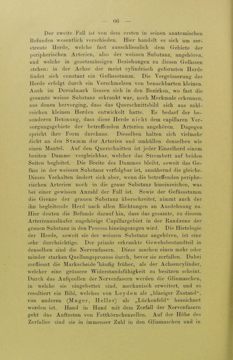 Der zweite Fall ist vou dem ersten in seinen anatomischen Befunden wesentlich verschieden. Hier handelt es sich um zer- streute Hei'de, welche fast ausschliesslich dem Gebiete der peripherischen Arterien, also der weissen Substanz, angehören, und welche in gesetzmässigen Beziehungen zu diesen Gefässen stehen: in der Achse der meist cylindrisch geformten Herde findet sich constant ein Gefässstamm. Die Vergrösserung der Herde erfolgt durch ein Vei'schmelzen von benachbarten kleinen. Auch im Dorsalmark Hessen sich in den Bezirken, wo fast die gesamte weisse Substanz erkrankt war, noch Merkmale erkennen, aus denen hervorging, dass das Querschnittsbild sich aus zahl- reichen kleinen Herden entwickelt hatte. Es bedarf der be- sonderen Betonung, dass diese Herde nicht dem capillaren Ver- sorgungsgebiete der betrefFenden Arterien angehören. Dagegen spricht ihre Form durchaus. Dieselben halten sich vielmehr dicht an den Stamm der Arterien und umhüllen denselben wie einen Mantel. Auf den Querschnitten ist jeder Einzelherd einem breiten Damme vergleichbar, welcher das Strombett auf beiden Seiten begleitet. Die Breite des Dammes bleibt, soweit das Ge- fäss in der weissen Substanz verfolgbar ist, annähernd die gleiche. Dieses Verhalten ändert sich aber, wenn die betreffenden periphe- rischen Ai'terien noch in die graue Substanz hineinreichen, was bei einer gewissen Anzahl der Fall ist. Sowie der Gefässstamm die Grenze der grauen Substanz überschreitet, nimmt auch der ihn begleitende Herd nach allen Richtungen an Ausdehnung zu. Hier deuten die Befunde darauf hin, dass das gesamte, zu diesem Arterienausläufer zugehörige Capillargebiet in der Randzone der grauen Substanz in den Process hineingezogen wird. Die Histologie der Herde, sow^eit sie der weissen Substanz angehören, ist eine sehr durchsichtige. Der primär erkrankte Gewebsbestandteil in denselben sind die Nervenfasern. Diese machen einen mehr oder minder starken Quellungsprozess durch, bevor sie zerfallen. Dabei zerfliesst die Markscheide 'häufig früher, als der Achsencylinder, welcher eine grössere Widerstandsfähigkeit zu besitzen scheint. Durch das Aufquellen der Nervenfasern werden die Gliamaschen, in welche sie eingebettet sind, mechanisch erweitert, und es resultiert ein Bild, welches von Leyden als „blasiger Zustand, von anderen (Mager, Heller) als „Lückenfeld bezeichnet worden ist. Hand in Hand mit dem Zerfall der Nervenfasern geht das Auftreten von Fettkörnchenzellen. Auf der Höhe des Zerfalles sind sie in immenser Zahl in den Gliamaschen und in