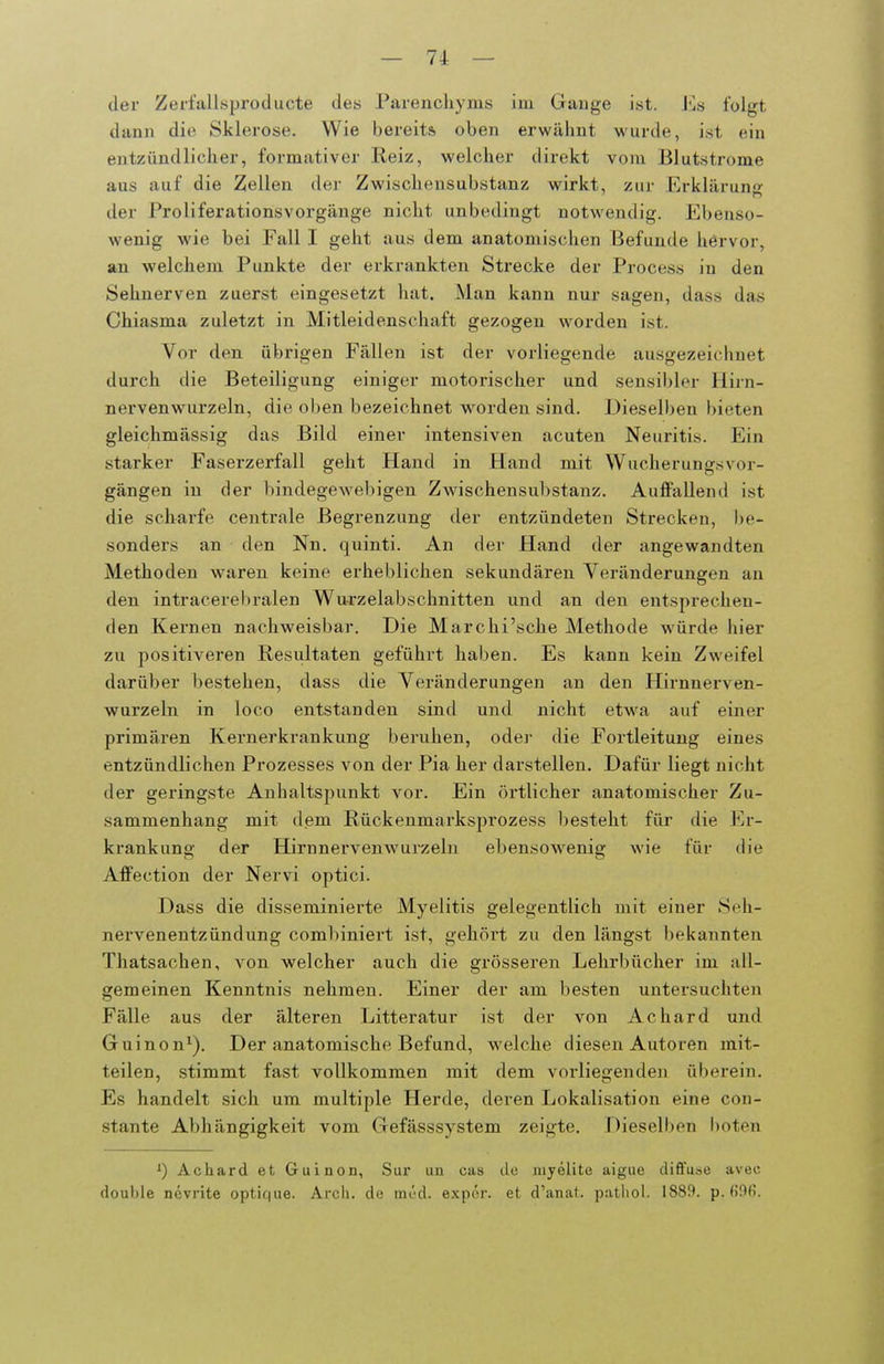 der Zerfallsproducte des Parenchyins im Gange ist. folgt dann die Sklerose. Wie bereits oben erwäimt wurde, ist ein entziindliclier, formativer Reiz, welcher direkt vom Blutstrome aus auf die Zellen dei- Zwischeusubstanz wirkt, zur Erklärung der Proliferationsvorgänge nicht unbedingt notwendig. Ebenso- wenig wie bei Fall I geht aus dem anatomischen Befunde hervor, an welchem Punkte der erkrankten Strecke der Process in den Sehnerven zuerst eingesetzt hat. Man kann nur sagen, dass das Chiasma zuletzt in Mitleidenschaft gezogen worden ist. Vor den übrigen Fällen ist der vorliegende ausgezeichnet durch die Beteiligung einiger motorischer und sensibler Hirn- nervenwurzeln, die oben bezeichnet worden sind. Dieselben bieten gleichmässig das Bild einer intensiven acuten Neuritis. Ein starker Faserzerfall geht Hand in Hand mit Wucherungsvor- gängen in der bindegewebigen Zwischensubstanz. Auffallend ist die scharfe centrale Begrenzung der entzündeten Strecken, be- sonders an den Nn. quinti. An der Hand der angewandten Methoden waren keine erheblichen sekundären Veränderungen an den intracerebralen Wu-rzelabschnitten und an den entsprechen- den Kernen nachweisbar. Die Marchi'sche Methode würde hier zu positiveren Resultaten geführt haben. Es kann kein Zweifel darüber bestehen, dass die Veränderungen an den Hirnnerven- wurzeln in loco entstanden sind und nicht etwa auf einer primären Kernerkrankung beruhen, odei- die Fortleitung eines entzündlichen Prozesses von der Pia her darstellen. Dafür liegt nicht der geringste Anhaltspunkt vor. Ein örtlicher anatomischer Zu- sammenhang mit dem Rückenmarksprozess besteht für die Er- krankung der Hirnnervenwurzeln ebensowenig wie für die Affection der Nervi optici. Dass die disseminierte Myelitis gelegentlich mit einer Seh- nervenentzündung combiniert ist, gehört zu den längst bekannten Thatsachen, von welcher auch die grösseren Lehrbücher im all- gemeinen Kenntnis nehmen. Einer der am besten untersuchten Fälle aus der älteren Litteratur ist der von Achard und Guinon^). Der anatomische Befund, w^elche diesen Autoren mit- teilen, stimmt fast vollkommen mit dem voi-liegenden übei-ein. Es handelt sich um multiple Herde, deren Lokalisation eine con- stante Abhängigkeit vom Gefässsystem zeigte. Dieselben boten Achard et Guinon, Sur un cas de nijelite aigue difluse avec double ncvrite optif|ue. Arcli. de möd. expör. et d'anat. pathol. 1889. p. fi96.