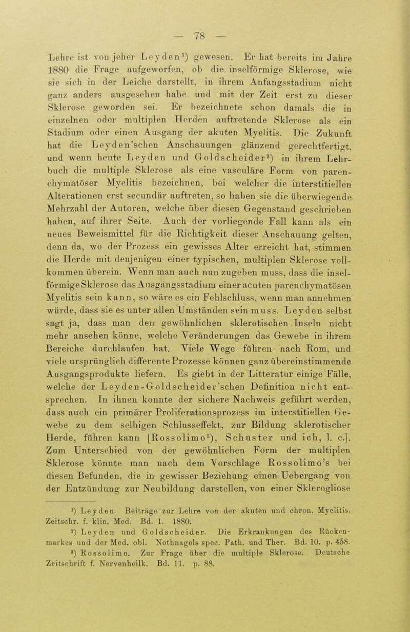 liehre ist von jeher Leyden^) gewesen. Er hat hereits im Jahre 1880 die Frage aufgeworfen, ob die inselförmige Sklerose, wie sie sich in der Leiche darstellt, in ihrem Anfangsstadiuni nicht ganz anders ausgesehen habe und mit der Zeit erst zu dieser Sklerose geworden sei. Er bezeichnete schon damals die in einzelnen oder multiplen Herden auftretende Sklerose als ein Stadium oder einen Ausgang der akuten Myelitis. Die Zukunft hat die Leyden'schen Anschauungen glänzend gerechtfertigt, und wenn heute Leyden und Goldscheider^) in ihrem Lehr- buch die multiple Sklerose als eine vasculäre Form von paren- chymatöser Myelitis bezeichnen, bei welcher die interstitiellen Alterationen erst secundär auftreten, so haben sie die überwiegende Mehrzahl der Autoren, welche über diesen Gegenstand geschrieben haben, auf ihrer Seite. Auch der vorliegende Fall kann als ein neues Beweismittel für die Richtigkeit dieser Anschauung gelten, denn da, wo der Prozess ein gewisses Alter erreicht hat, stimmen die Herde mit denjenigen einer typischen, multiplen Sklerose voll- kommen überein. Wenn man auch nun zugeben muss, dass die insel- förmige Sklerose das Ausgangsstadium einer acuten parenchymatösen Myelitis sein kann, so wäre es ein Fehlschluss, wenn man annehmen würde, dass sie es unter allen Umständen sein muss. Leyden selbst sagt ja, dass man den gewöhnlichen sklerotischen Inseln nicht mehr ansehen könne, welche Veränderungen das Gewebe in ihrem Bereiche durchlaufen hat. Viele Wege führen nach Rom, und viele ursprünglich dlflFerente Prozesse können ganz übereinstimmende Ausgangsprodukte liefern. Es giebt in der Litteratur einige Fälle, welche der Leyden-Goldscheider'schen Definition nicht ent- sprechen. In ihnen konnte der sichere Nachweis geführt werden, dass auch ein primärer Proliferationsprozess im interstitiellen Ge- webe zu dem selbigen SchlusseflPekt, zur Bildung sklerotischer Herde, führen kann [Rossolimo^), Schuster und ich, 1. c.]. Zum Unterschied von der gewöhnlichen Form der multiplen Sklerose könnte man nach dem Vorschlage Rossolimo's bei diesen Befunden, die in gewisser Beziehung einen Uebergang von der Entzündung zur Neubildung darstellen, von einer Sklerogliose 1) Leyden. Beiträge zur Lehre von der akuten und chron. Myelitis. Zeitschr. f. klin. Med. Bd. l. 1880. ') Leyden und Goldscheider. Die Erkrankungen des Rücken- markes und der Med. obl. Nothnagels spec. Path. und Ther. Bd. 10. p. 458. ») Rossolimo. Zur Frage über die multiple Sklerose. Deutsche Zeitschrift f. Nervenheilk. Bd. 11. p. 88.