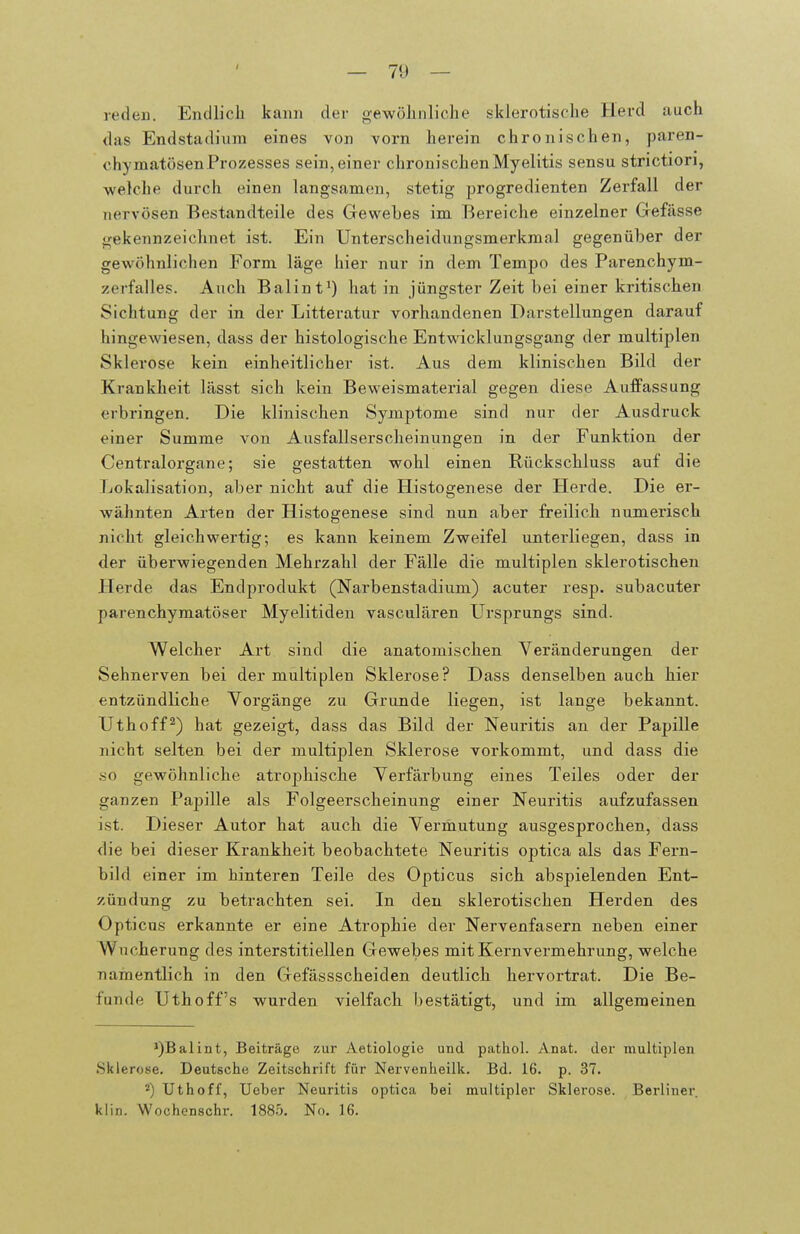 reden. Endlicli kann der gewöhnliclie sklerotische Herd auch das Endstadium eines von vorn herein chronischen, paren- chymatösen Prozesses sein, einer chronischen Myelitis sensu strictiori, welche durch einen langsamen, stetig progredienten Zerfall der nervösen Bestandteile des Gewebes im Bereiche einzelner Gefässe gekennzeichnet ist. Ein Unterscheidungsmerkmal gegenüber der gewöhnlichen Form läge hier nur in dem Tempo des Parenchym- zerfalles. Auch Baiint^) hat in jüngster Zeit bei einer kritischen Sichtung der in der Litteratur vorhandenen Darstellungen darauf hingewiesen, dass der histologische Entwicklungsgang der multiplen Sklerose kein einheitlicher ist. Aus dem klinischen Bild der Krankheit lässt sich kein Beweismaterial gegen diese Auffassung erbringen. Die klinischen Symptome sind nur der Ausdruck einer Summe von Ausfallserscheinungen in der Funktion der Centraiorgane; sie gestatten wohl einen Rückschluss auf die Lokalisation, aber nicht auf die Histogenese der Herde. Die er- wähnten Arten der Histogenese sind nun aber freilich numerisch nicht gleichwertig; es kann keinem Zweifel unterliegen, dass in der überwiegenden Mehrzahl der Fälle die multiplen sklerotischen Herde das Endprodukt (Narbenstadium) acuter resp. subacuter parenchymatöser Myelitiden vasculären Ursprungs sind. Welcher Art sind die anatomischen Veränderungen der Sehnerven bei der multiplen Sklerose? Dass denselben auch hier entzündliche Vorgänge zu Grunde liegen, ist lange bekannt. Uthoff^) hat gezeigt, dass das Bild der Neuritis an der Papille nicht selten bei der multiplen Sklerose vorkommt, und dass die so gewöhnliche atrophische Verfärbung eines Teiles oder der ganzen Papille als Folgeerscheinung einer Neuritis aufzufassen ist. Dieser Autor hat auch die Vermutung ausgesprochen, dass die bei dieser Krankheit beobachtete Neuritis optica als das Fern- bild einer im hinteren Teile des Opticus sich abspielenden Ent- zündung zu betrachten sei. In den sklerotischen Herden des Opticus erkannte er eine Atrophie der Nervenfasern neben einer Wucherung des interstitiellen Gewebes mit Kernvermehrung, welche namentlich in den Gefässscheiden deutlich hervortrat. Die Be- funde Uthoff's wurden vielfach bestätigt, und im allgemeinen *)Baliiit, Beiträge zur Aetiologie und pathol. Anat. der multiplen Sklerose. Deutsche Zeitschrift für Nervenheilk. Bd. 16. p. 37. Uthoff, Ueber Neuritis optica bei multipler Sklerose. Berliner, klin. Wochenschr. 1885. No. 16.