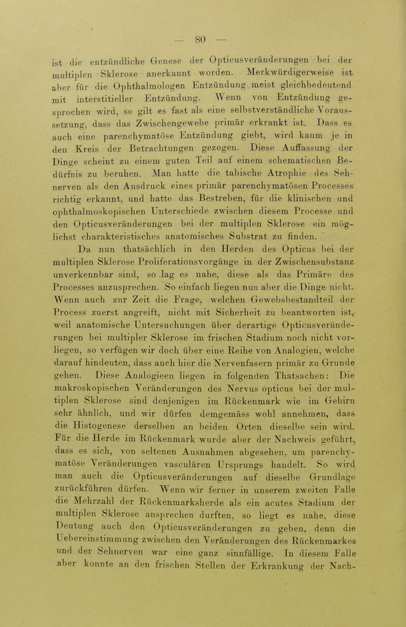 ist die entzündliche Genese der Oi)ticusverändevungen bei der multiplen Sklerose anerkannt worden. Merkwürdigerweise ist aber für die Ophthalmologen Entzündung meist gleichbedeutend mit interstitieller Entzündung. Wenn von Entzündung ge- sprochen wird, so gilt es fast als eine selbstverständliche Voraus- setzung, dass das Zwischengewebe primär erkrankt ist. Dass es auch eine parenchymatöse Entzündung giebt, wird kaum je in den Kreis der Betrachtungen gezogen. Diese Auffassung der Dinge scheint zu einem guten Teil auf einem schematisohen Be- dürfnis zu beruhen. Man hatte die tabische Atrophie des Seh- nerven als den Ausdruck eines primär parenchymatösen Processes richtig erkannt, und hatte das Bestreben, für die klinischen und ophthalmoskopischen Unterschiede zwischen diesem Processe und den Opticusveränderungen bei der multiplen Sklerose ein mög- lichst charakteristisches anatomisches Substrat zu finden. Da nun thatsächlich in den Herden des Opticus bei der multiplen Sklerose Proliferationsvorgänge in der Zwischensubstanz unverkennbar sind, so lag es nahe, diese als das Primäre des Processes anzusprechen. So einfach liegen nun aber die Dinge nicht. Wenn auch zur Zeit die Frage, welchen Gewebsbestandteil der Process zuerst angreift, nicht mit Sicherheit zu beantworten ist,' weil anatomische Untersuchungen über derartige Opticusverände- rungen bei multipler Sklerose im frischen Stadium noch nicht vor- liegen, so verfügen wir doch über eine Reihe von Analogien, w^elche darauf hindeuten, dass auch hier die Nervenfasern primär zu Grunde gehen. Diese Analogieen liegen in folgenden Thatsachen: Die makroskopischen Veränderungen des Nervus opticus bei der mul- tiplen Sklerose sind denjenigen im Rückenmark wie im Gehirn sehr ähnlich, und wir dürfen demgemäss wohl annehmen, dass die Histogenese derselben an beiden Orten dieselbe sein wird. Für die Herde im Rückenmark wurde aber der Nachweis geführt, dass es sich, von seltenen Ausnahmen a])gesehen, um parenchy- matöse Veränderungen vasculären Ursprungs handelt. So wird man auch die Opticusveränderungen auf dieselbe Grundlage zurückführen dürfen. Wenn wir ferner in unserem zweiten Falle die Mehrzahl der Rückenmarksherde als ein acutes Stadium der multiplen Sklerose ansprechen durften, so liegt es nahe, diese Deutung auch den Opticusveränderungen zu geben, denn die Uebereinstimmung zwischen den Veränderungen des Rückenmarkes und der Sehnerven war eine ganz sinnfällige. In diesem Falle aber konnte an den frischen Stellen der Erkrankung der Nach-