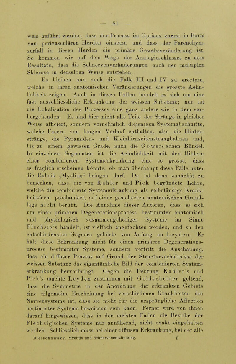 weis geführt werden, class der Process im Opticus zuerst in Form von perivasculären Herden einsetzt, und dass der Parenchym- zerfall in diesen Herden die primäre Gewebsveränderung ist. So Jiommen wir auf dem Wege des Analogieschlusses zu dem Resultate, dass die Sehnervenveränderungen auch der multiplen Sklerose in derselben Weise entstehen. Es bleiben nun noch die Fälle HI und IV zu erörtern, welche in ihren anatomischen Veränderungen die grösste Aehn- lichkeit zeigen. Auch in diesen Fällen handelt es sich um eine fast ausschliessliche Erkrankung der weissen Substanz; nur ist die Lokalisation des Prozesses eine ganz andere wie in dem vor- hergehenden. Es sind hier nicht alle Teile der Stränge in gleicher Weise afficiert, sondern vornehmlich diejenigen Systemabschnitte, welche Fasern von langem Verlauf enthalten, also die Hinter- stränge, die Pyramiden- und Kleinhirnseitenstrangbahnen und, bis zu einem gewissen Grade, auch die Gowers'schen Bündel. In einzelnen Segmenten ist die Aehnlichkeit mit den Bildern einer combinierten Systemerkrankung eine so grosse, dass es fraglich ei'scheinen könnte, ob man überhaupt diese Fälle unter die Rubrik „Myelitis bringen darf. Da ist dann zunächst zu bemerken, dass die von Kahler und Pick begründete Lehre, welche die combinierte Systemei'krankung als selbständige Krank- heitsform proclamiert, auf einer gesicherten anatomischen Grund- lage nicht beruht. Die Annahme dieser Autoren, dass es sich um einen primären Degenerationsprocess l)estimmter anatomisch und physiologisch zusammengehöriger Systeme im Sinne Flechsig's handelt, ist vielfach angefochten worden, und zu den entschiedensten Gegnern gehörte von Anfang an Leyden. Er hält diese Erkrankung nicht für einen primären Degenerations- process bestimmter Systeme, sondern vertritt die Anschauung, dass ein difFuser Prozess auf Grund der Structurverhältnisse der weissen Substanz das eigentümliche Bild der combinierten System- erkrankung hervorbringt. Gegen die Deutung Kahlers und Pick's machte Leyden zusammen mit Golds cheider geltend, dass die Symmetrie in der Anordnung der erkrankten Gebiete eine allgemeine Erscheinung bei verschiedenen Krankheiten des Nervensystems ist, dass sie nicht für die ursprüngliche Affection l)estimmter Systeme beweisend sein kann. Ferner wird von ihnen darauf hingewiesen, dass in den meisten Fällen die Bezirke der Flechsig'schen Systeme nur annähernd, nicht exakt eingehalten werden. Schliesslich muss bei einer diffusen Erkrankung, bei der alle BtelschowBky, Myelitis und Sehnervenenuündung. 6