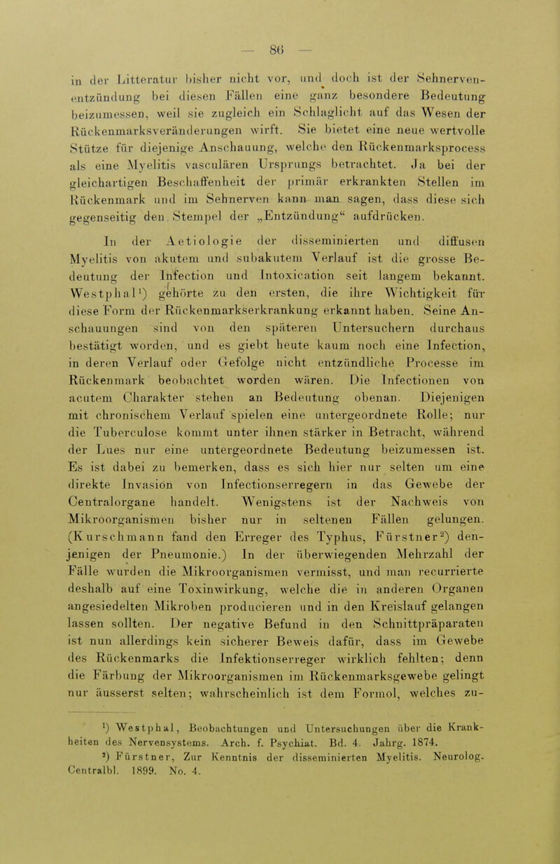 — 8(5 — in iler liitteratur bislier nicht vor, iiiul docli ist der Sehnerven- entzündung bei diesen Fällen eine ganz besondere Bedeutung beizumessen, weil sie zugleich ein Schlaglicht auf das Wesen der Rückenmarksveränderungen wirft. Sie bietet eine neue wertvolle Stütze für diejenige Anschauung, welche den Rückenmarksprocess als eine Myelitis vasculären Ursprungs betrachtet. Ja bei der sleichartigen Beschaffenheit der primär erkrankten Stellen im Ilückenmark und im Sehnerven kann man sagen, dass diese sich gegenseitig den , Stempel der „Entzündung aufdrücken. In der Aetiologie der disseminierten und diffusen Myelitis von akutem und subakutem Verlauf ist die grosse Be- deutung der Infection und Tntoxication seit langem bekannt. WestphaP) gehörte zu den ersten, die ihre Wichtigkeit für diese Form der Rückenmarkserkrankung erkannt haben. Seine An- schauungen sind von den späteren Untersuchern durchaus bestätigt worden, und es giebt heute kaum noch eine Infection, in deren Verlauf oder Gefolge nicht entzündliche Processe im Rückenmark beobachtet worden wären. Die Infectionen von acutem Charakter stehen an Bedeutung obenan. Diejenigen mit chronischem Verlauf spielen eine untergeordnete Rolle; nur die Tuberculose kommt unter ihnen stärker in Betracht, während der Lues nur eine untergeordnete Bedeutung beizumessen ist. Es ist dabei zu bemerken, dass es sich hier nur selten um eine direkte Invasion von Infectionserregern in das Gewebe der Centraiorgane handelt. Wenigstens ist der Nachweis von Mikroorganismen bisher nur in seltenen Fällen gelungen. (Kurschmann fand den En-eger des Typhus, Fürstner^) den- jenigen der Pneumonie.) In der überwiegenden Mehrzahl der Fälle wurden die Mikroorganismen vermisst, und man recurrierte deshalb auf eine Toxinwirkung, welche die in anderen Organen angesiedelten Mikroben producieren und in den Kreislauf gelangen lassen sollten. Der negative Befund in den Schnittpräparaten ist nun allerdings kein sicherer Beweis dafür, dass im Gewebe des Rückenmarks die Infektionserreger wirklich fehlten; denn die Färbung der Mikroorganismen im Rückenmarksgewebe gelingt nur äusserst .selten; wahrscheinlich ist dem Formol, welches zu- ') Westphal, Beobachtungen und Untersuchungen über die Krank- heiten (ie.s Nervensystems. Arch. f. Psychiat. Bd. 4. Jahrg. 1874. ') Fürstner, Zur Kenntnis der disseminierten Myelitis. Neurolog. Centralbl. 1899. No. 4.