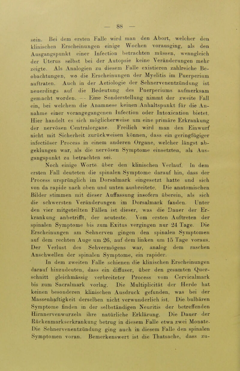 sein. Bei dem ersten Falle wird man den Abort, welcher den klinischen Erscheinungen einige Wochen vorausging, als den Ausgangspunkt einer Infection betrachten müssen, wenngleich der Uterus selbst bei der Autopsie keine Veränderungen mehr zeigte. Als Analogien zu diesem Falle existieren zahlreiche Be- obachtungen, wo die Erscheinungen der Myelitis im Puerperium auftraten. Auch in der Aetiologie der Sehnervenentzündung ist neuerdings auf die Bedeutung des Puerperiums aufmerksam gemacht worden. -- 'Eme Sonderstellung nimmt der zweite Fall ein, bei welchem die Anamnese keinen Anhaltspunkt für die An- nahme einer vorangegangenen Infection oder Intoxication bietet. Hier handelt es sich möglicherweise um eine primäre Erkrankung der nervösen Centraiorgane. Freilich wird man den Einwurf nicht mit Sicherheit zurückweisen können, dass ein geringfügiger infectiöser Process in einem anderen Organe, welcher längst ab- geklungen war, als die nervösen Symptome einsetzten, als Aus- gangspunkt zu betrachten sei. Noch einige Worte über den klinischen Verlauf. In dem ersten Fall deuteten die spinalen Symptome darauf hin, dass der Process ursprünglich im Dorsalmark eingesetzt hatte und sich von da rapide nach oben und unten ausbreitete. Die anatomischen Bilder stimmen mit dieser Auffassung insofern überein, als sich die schwersten Veränderungen im Dorsalmark fanden. Unter den vier mitgeteilten Fällen ist dieser, was die Dauer der Er- krankung anbetrifft, der acuteste. Vom ersten Auftreten der spinalen Symptome bis zum Exitus vergingen nur 24 Tage. Die Erscheinungen am Sehnerven gingen den spinalen Symptomen auf dem i-echten Auge um 26, auf dem linken um 15 Tage voraus. Der Verlust des Sehvermögens war, analog dem raschen Anschwellen der spinalen Symptome, ein rapider. In dem zweiten Falle schienen die klinischen Erscheinungen darauf hinzudeuten, dass ein diffuser, über den gesamten Quer- schnitt gleichmässig verbreiteter Process vom Cervicalmark bis zum Sacralmark voi'lag. Die Multiplicität der Herde hat keinen besonderen klinischen Ausdruck gefunden, was bei der Massenhaftigkeit derselben nicht verwunderlich ist. Die bulbären Symptome finden in der selbständigen Neuritis der betreffenden Hirnnervenwurzeln ihre natürliche Erklärung. Die Dauer der Rückenmarkserkrankung betrug in diesem Falle etwa zwei Monate. Die Sehnervenentzündung ging auch in diesem Falle den spinalen Symptomen voran. Bemerkenswert ist die Thatsache, dass zu-