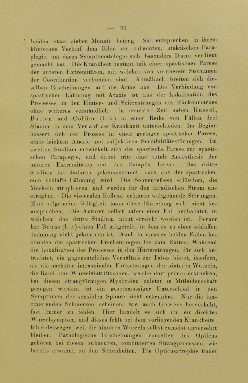 • beiden etwa sieben Monat(( betrug. Sie entsprechen in ihrem klinischen Verhiuf dem Bilde der subacuten, ataktischen Para- plegie, lim deren Symptomatologie sich besonders Dana verdient gemacht hat. Die Krankheit beginnt mit einer spastischen Parese der unteren Extremitäten, mit welcher von vornherein Störungen der Coordination verbunden sind. Allmählich breiten sich die- selben Erscheijmngen auf die Arme aus. Die Verbintlung von spastischer Lähmung mit Ataxie ist aus der Lokalisation des Processes in den Hinter- und Seiten strängen des Rückenmarkes ohne weiteres verständlich. Jn neuester Zeit haben Rüssel, Batten und Collier (1. c.) in einer Reihe von Fällen drei Stadien in dem Verlauf der Krankheit unterschieden. Im Beginn äussert sich der Prozess in einer geringen spastischen Parese, einer leichten Ataxie und subjektiven Sensibilitätsstörungen. Im zweiten Stadium entwickelt sich die spastische Parese zur spasti- schen Paraplegie, und dabei tritt eine totale Anaesthesie der unteren Extremitäten und des Rumpfes hervor. Das dritte Stadium ist dadurch gekennzeichnet, dass aus der spastischen eine schlafPe Lähmung wird. Die Sehnenreflexe erlöschen, die Muskeln atrophieren und werden für den faradischen Strom un- ■erregbar. Die visceralen Reflexe erfahren weitgehende Störungen. Eine allgemeine Giltigkeit kann diese Einteilung wohl nicht be- anspruchen. Die Autoren selbst haben einen Fall beobachtet, in welchem das dritte Stadium nicht erreicht worden ist. Ferner hat Bruns (1. c.) einen Fall mitgeteilt, in dem es zu einer schlafi^en Lähmung nicht gekommen ist. Auch in unseren beiden Fällen be- standen die spastischen Erscheinungen bis zum Exitus. Während die Lokalisation des Processes in den Hintersträngen, für sich be- trachtet, ein gegensätzliches Verhältnis zur Tabes bietet, insofern, als die nächsten intraspinalen Fortsetzungen der hinteren Wurzeln, die Rand- und Wurzeleintrittszonen, welche dort primär erkranken, bei diesen strangförmigen Myelitiden zuletzt in Mitleidenschaft gezogen werden, ist ein gesetzmässiger Unterschied in den Symptomen der sensiblen Sphäre nicht erkennbar. Nur die lan- cinierenden Schmerzen scheinen,' wie auch Giowers hervorhebt, fast immer zu fehlen. Hier handelt es sich um ein direktes Wurzelsymptom, und dieses fehlt bei dem vorliegenden Krankheits- bilde deswegen, weil die hinteren Wurzeln selbst zumeist unversehrt bleiben. Pathologische Erscheinungen vonseiten des Opticus gehören bei diesen subacuten, combinierten Strangprocessen, wie bereits erwähnt, zu den Seltenheiten. Die Opticusatrophie findet