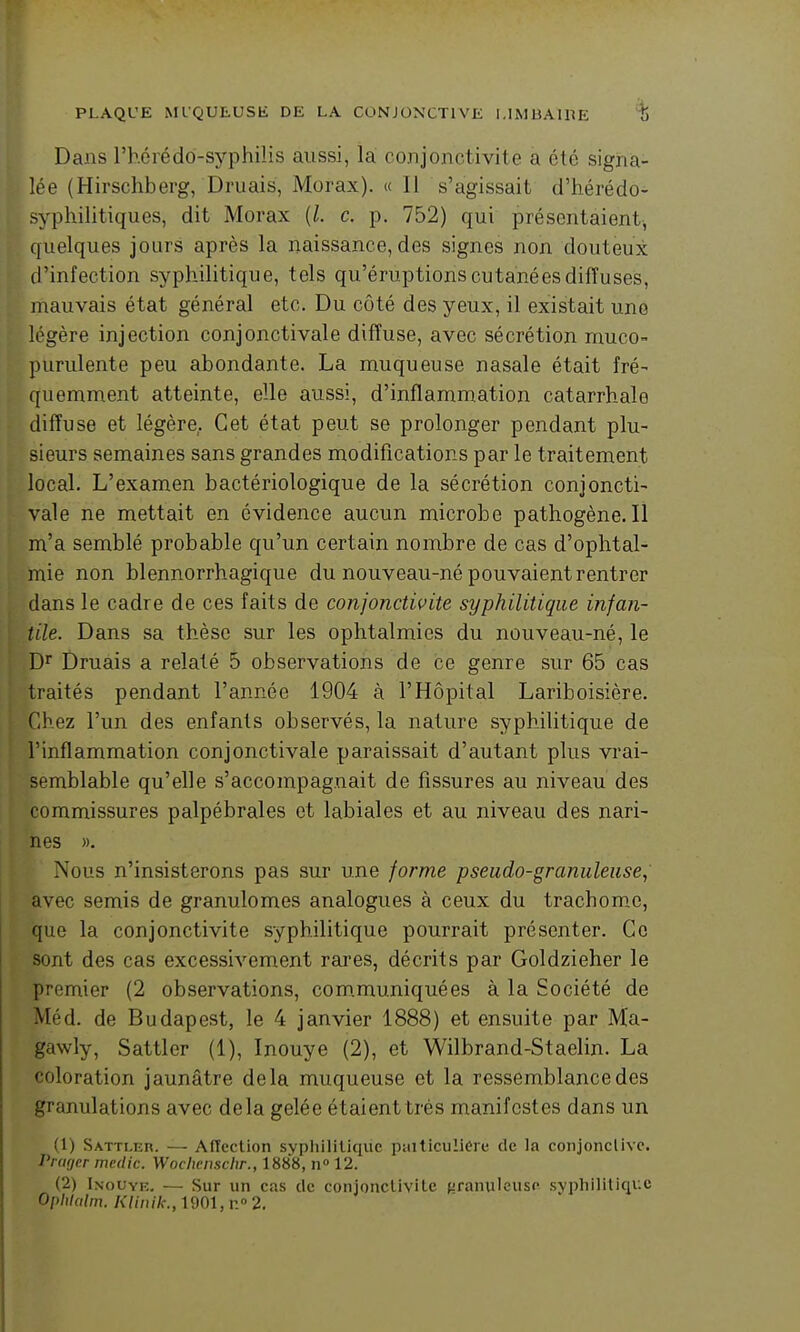Dans rhérédo-syphiiis aussi, là conjonctivite a été signa- lée (Hirschberg, Druais, Morax). « 11 s'agissait d'hérédo- syphilitiques, dit Morax {l. c. p. 752) qui présentaient-, quelques jours après la naissance, des signes non douteux d'infection syphilitique, tels qu'éruptions cutanées diffuses, mauvais état général etc. Du côté des yeux, il existait une légère injection conjonctivale diffuse, avec sécrétion rnuco- purulente peu abondante. La muqueuse nasale était fré- quemment atteinte, elle aussi, d'inflammation catarrhale diffuse et légère. Cet état peut se prolonger pendant plu- sieurs semaines sans grandes modifications par le traitement local. L'examen bactériologique de la sécrétion conjoncti- vale ne mettait en évidence aucun microbe pathogène.Il m'a semblé probable qu'un certain nombre de cas d'ophtal- mie non blennorrhagique du nouveau-né pouvaient rentrer dans le cadre de ces faits de conjonctwite syphilitique infan- tile. Dans sa thèse sur les ophtalmies du nouveau-né, le D^ Druais a relaté 5 observations de ce genre sur 65 cas traités pendant l'année 1904 à l'Hôpital Lariboisière. Chez l'un des enfants observés, la nature syphilitique de l'inflammation conjonctivale paraissait d'autant plus vrai- semblable qu'elle s'accompagnait de fissures au niveau des commissures palpébrales et labiales et au niveau des nari- nes ». Nous n'insisterons pas sur une forme pseudo-granuleuse, avec semis de granulomes analogues à ceux du trachom,e, que la conjonctivite syphilitique pourrait présenter. Ce sont des cas excessivement rai'es, décrits par Goldzieher le premier (2 observations, com.muniquées à la Société de Méd. de Budapest, le 4 janvier 1888) et ensuite par Ma- gawly, Sattler (1), Inouye (2), et Wilbrand-Staelin. La coloration jaunâtre delà muqueuse et la ressemblance des granulations avec delà gelée étaient très manifestes dans un (1) SATTLEn. — Affection syphilitique paiticuliere de la conjonclivc. Prwjcr medic. Woclienschr., 1888, n 12. (2) Inouye, — Sur un cas de conjonctivite {iranulcusf syphilitique Ophlcilm. Kliiiik., 1901, n 2.