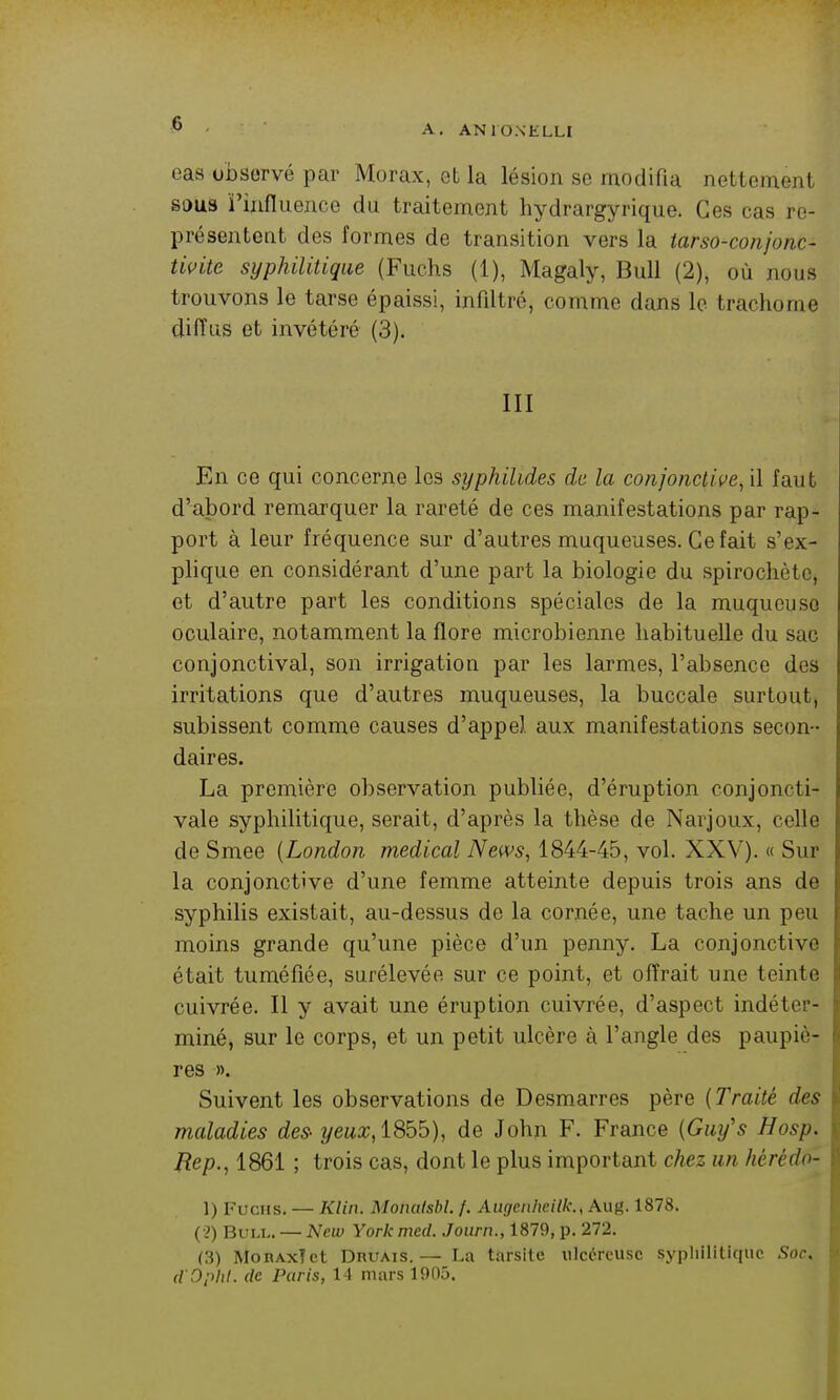 eas observé par Morax, et la lésion se modifia nettement sous ï'influence du traitement hydrargyrique. Ces cas re- présentent des formes de transition vers la iarso-conjonc- tivite syphilitique (Fiichs (1), Magaly, Bull (2), où nous trouvons le tarse épaissi, infiltré, comme dans le trachome diffus et invétéré (3). III En ce qui concerne les syphilides de la conjonctive, il faut d'abord remarquer la rareté de ces manifestations par rap- port à leur fréquence sur d'autres muqueuses. Ce fait s'ex- plique en considérant d'une part la biologie du spirochète, et d'autre part les conditions spéciales de la muqueuse oculaire, notamment la flore microbienne habituelle du sac conjonctival, son irrigation par les larmes, l'absence des irritations que d'autres muqueuses, la buccale surtout, subissent comme causes d'appel aux manifestations secon- daires. La première observation publiée, d'éruption conjoncti- vale syphilitique, serait, d'après la thèse de Narjoux, celle de Smee [London médical News, 1844-45, vol. XXV). « Sur la conjonctive d'une femme atteinte depuis trois ans de syphilis existait, au-dessus de la cornée, une tache un peu moins grande qu'une pièce d'un penny. La conjonctive était tuméfiée, surélevée sur ce point, et offrait une teinte cuivrée. Il y avait une éruption cuivrée, d'aspect indéter- miné, sur le corps, et un petit ulcère à l'angle des paupiè- res ». Suivent les observations de Desmarres père {Traité des maladies des- yeux,l8bb), de John F. France {Gm/s Hosp. Rep., 1861 ; trois cas, dont le plus important chez un hérédo- 1) Fucus. — Klin. Monatsbl. f. Augeiilieilk., Aug. 1878. (2) Bull. — New York med. Journ., 1879, p. 272. (3) MoRAxTct DnuAis.— La tarsite ulcéreuse syphilitique Sor. (iDphl. de Paris, 14 mars 1905.