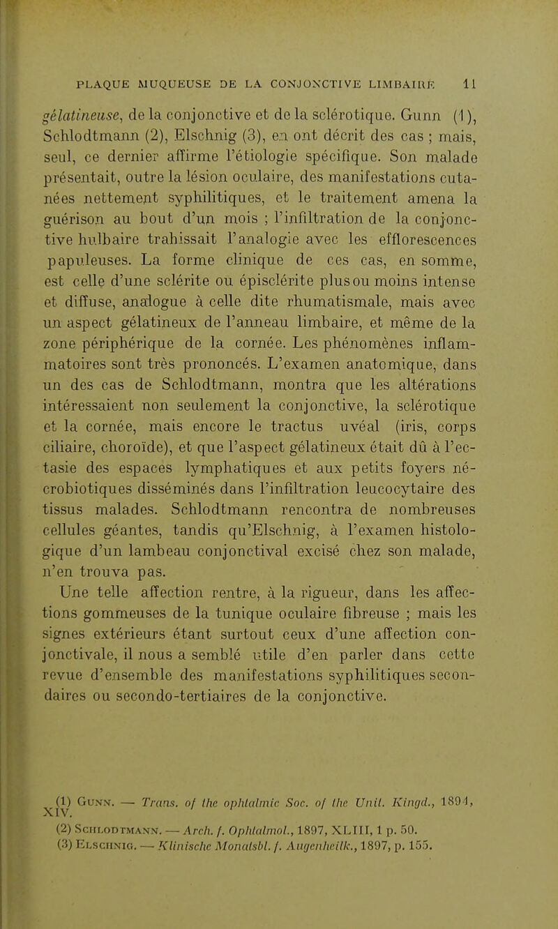 gélatineuse, de la conjonctive et de la sclérotique. Gunn (1 ), Schlodtmann (2), Elschnig (3), en ont décrit des cas ; mais, seul, ce dernier affirme l'étiologie spécifique. Son malade présentait, outre la lésion oculaire, des manifestations cuta- nées nettement syphilitiques, et le traitement amena la guérison au bout d'un nxois ; l'infiltration de la conjonc- tive hulbaire trahissait l'analogie avec les efflorescences papuleuses. La forme clinique de ces cas, en somme, est celle d'une sclérite ou épisclérite plus ou moins intense et diffuse, analogue à celle dite rhumatismale, mais avec un aspect gélatineux de l'anneau limbaire, et même de la zone périphérique de la cornée. Les phénomènes inflam- matoires sont très prononcés. L'examen anatomique, dans un des cas de Schlodtmann, montra que les altérations intéressaient non seulement la conjonctive, la sclérotique et la cornée, mais encore le tractus uvéal (iris, corps ciliaire, choroïde), et que l'aspect gélatineux était dû à l'ec- tasie des espaces lymphatiques et aux petits foyers né- crobiotiques disséminés dans l'infiltration leucocytaire des tissus malades. Schlodtmann rencontra de nombreuses cellules géantes, tandis qu'Elschnig, à l'examen histolo- gique d'un lambeau conjonctival excisé chez son malade, n'en trouva pas. Une telle affection rentre, à la rigueur, dans les affec- tions gommeuses de la tunique oculaire fibreuse ; mais les signes extérieurs étant surtout ceux d'une affection con- jonctivale, il nous a semblé utile d'en parler dans cette revue d'ensemble des manifestations syphilitiques secon- daires ou secondo-tertiaires de la conjonctive. (1) Gvss. — Trans. of Ihc ophUtlmic Soc. of Ihr Unit. Kingil., 189-1, (2) Schlodtmann. — Arch. /. OphUtlnwL, 1897, XLIII, 1 p. 50. (3) Elschnig. — KUnischc Monulsbl. /. Aiigenheilk., 1897, p. 155.