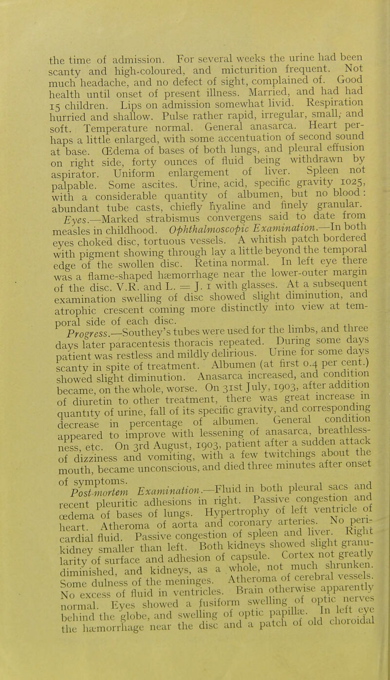 the time of admission. For several weeks the urine had been scanty and high-coloured, and micturition frequent. Not much headache, and no defect of sight, complained of. Good health until onset of present illness. Married, and ha.d had 15 children. Lips on admission somewhat livid. Respiration hurried and shallow. Pulse rather rapid, irregular, small; and soft. Temperature normal. General anasarca. Heart per- haps a Httle enlarged, with some accentuation of second sound at base. (Edema of bases of both lungs, and pleural effusion on right side, forty ounces of fluid being withdrawn by aspirator. Uniform enlargement of liver. Spleen not palpable. Some ascites. Urine, acid, specific gravity 1025, with a considerable quantity of albumen, but no blood: abundant tube casts, chiefly hyaline and finely granular. Eyes.—Marked strabismus convergens said to date from measles in childhood. O'phthalmoscopic Examinahon.—ln both eyes choked disc, tortuous vessels. A whitish patch bordered with pigment showing through lav a little beyond the temporal edge of the swollen disc. Retina normal. In left eye there was a flame-shaped hcemorrhage near the lower-outer margin of the disc. V.R. and L. = J. i with glasses. At a subsequent examination swelling of disc showed slight diminution, and atrophic crescent coming more distinctly into view at tem- poral side of each disc. , , j -i Progress —Southey's tubes were used for the limbs, and three days later paracentesis thoracis repeated. During some days patient was restless and mildly deHrious. Urme for some days scanty in spite of treatment. Albumen (at first 0.4 per cent.) showed shght diminution. Anasarca increased, and condition became, on the whole, worse. On 31st July, 1903, after addition of diuretin to other treatment, there was great increase m quantity of urine, fall of its specific gravity and corresponding decrease in percentage of albumen General condition appeared to improve with lessenmg of anasarca, breatlaless- ness, etc. On 3rd August, 1903, patient after a sadden a tack of dizziness and vomiting, with a few twitchmgs about the mouth, became unconscious, and died three mmutes after onset °^pLTmrXi Examination.--Flmd. in both pleural sacs and recent pleuritic adhesions in right. Passive congestion and ^dema of bases of lungs. Hypertrophy of left ventiicle of hear? Atheroma of aorta and coronary arteries. No pen- card al fluid. Passive congestion of spleen and hyer. Right k?5ney smaller than left. ^Both kidneys ^^--^ ^^^^^^^^ laritv of surface and adhesion of capsule. Cortex not greatly Sished, and kidneys, as a whole, mu^J^ ^^runk^^^^^ Some dulness of the meninges. Atheroma of ceiebial vessels. No excess fluid in ventficles. Brain othermse ap^^^^^^^^^^ normal. Eyes showed a usifoi^ T fjl h iJft eye behind the globe, and swelling of optic If ^P^^^^ ^^/^''J^^iXl the luemorrluige near the disc and a patch of old choioidal