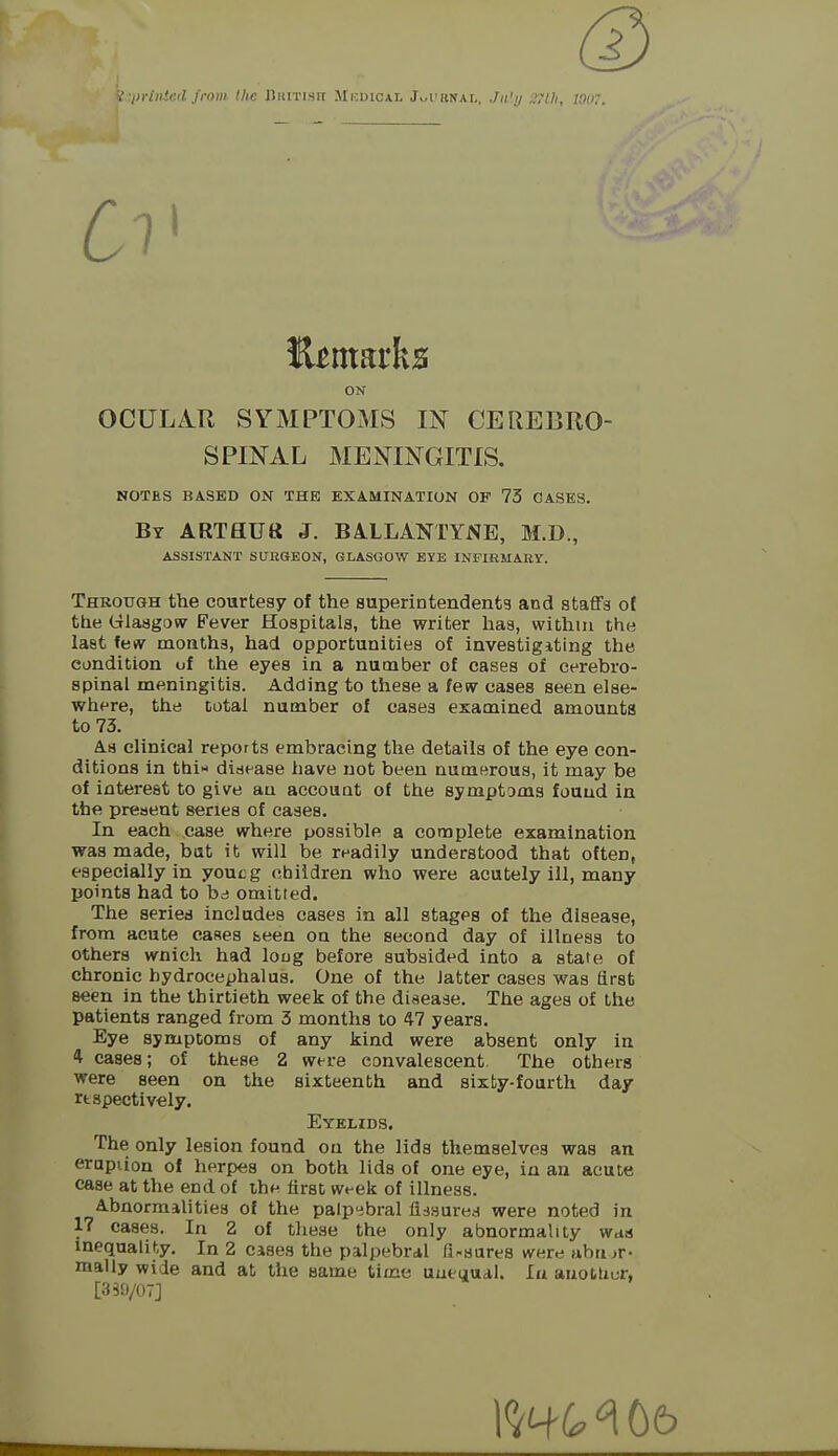 ^ •i>i'iiiieil from the Biutisit Mkuical Jwt'KNAL. Jn'i/ uhk. ON OCULAR SYMPTOMS IN CEREBRO- SPINAL MENINGITIS. NOTES BASED ON THE EXAMINATION OP 73 OASES. Bt ARTflUtt J. B4LLANTYNE, M.D., ASSISTANT SUESEON, GLASGOW EYE INFIBMAEY. Through the courtesy of the superintendents and staffs of the Glasgow Fever Hospitals, the writer has, within the last feiy months, had opportunities of investigiting the condition of the eyes in a number of cases of cerebro- spinal meningitis. Adding to tiiese a few cases seen else- where, the total number of cases examined amounts to 73. A.8 clinical reports embracing the details of the eye con- ditions in thi« disease have not been numerous, it may be of interest to give an account of the symptoms found in the present series of cases. In each case where possible a complete examination was made, bat it will be readily understood that often, especially in youcg children who were acutely ill, many points had to bd omitted. The series includes cases in all stages of the disease, from acute cases been on the second day of illness to others wnicli had loug before subsided into a state of chronic hydrocephalus. One of the latter cases was first seen in the thirtieth week of the disease. The ages of the patients ranged from 3 months to 47 years. Eye symptoms of any kind were absent only in 4 cases; of these 2 were convalescent. The others were seen on the sixteenth and sixty-fourth day rtspectively. Eyelids. The only lesion found on the lids themselves was an erapiion of herpes on both lids of one eye, in an acute ease at the end of the first wt-ek of illness. Abnormalities of the palp'dbral fissured were noted in 17 cases. In 2 of these the only abnormality was inequalil^y. In 2 cases the palpebral fi-sares were ubujr- mally wide and at the same time uueuual. lu anotUur, [3S0/OT]