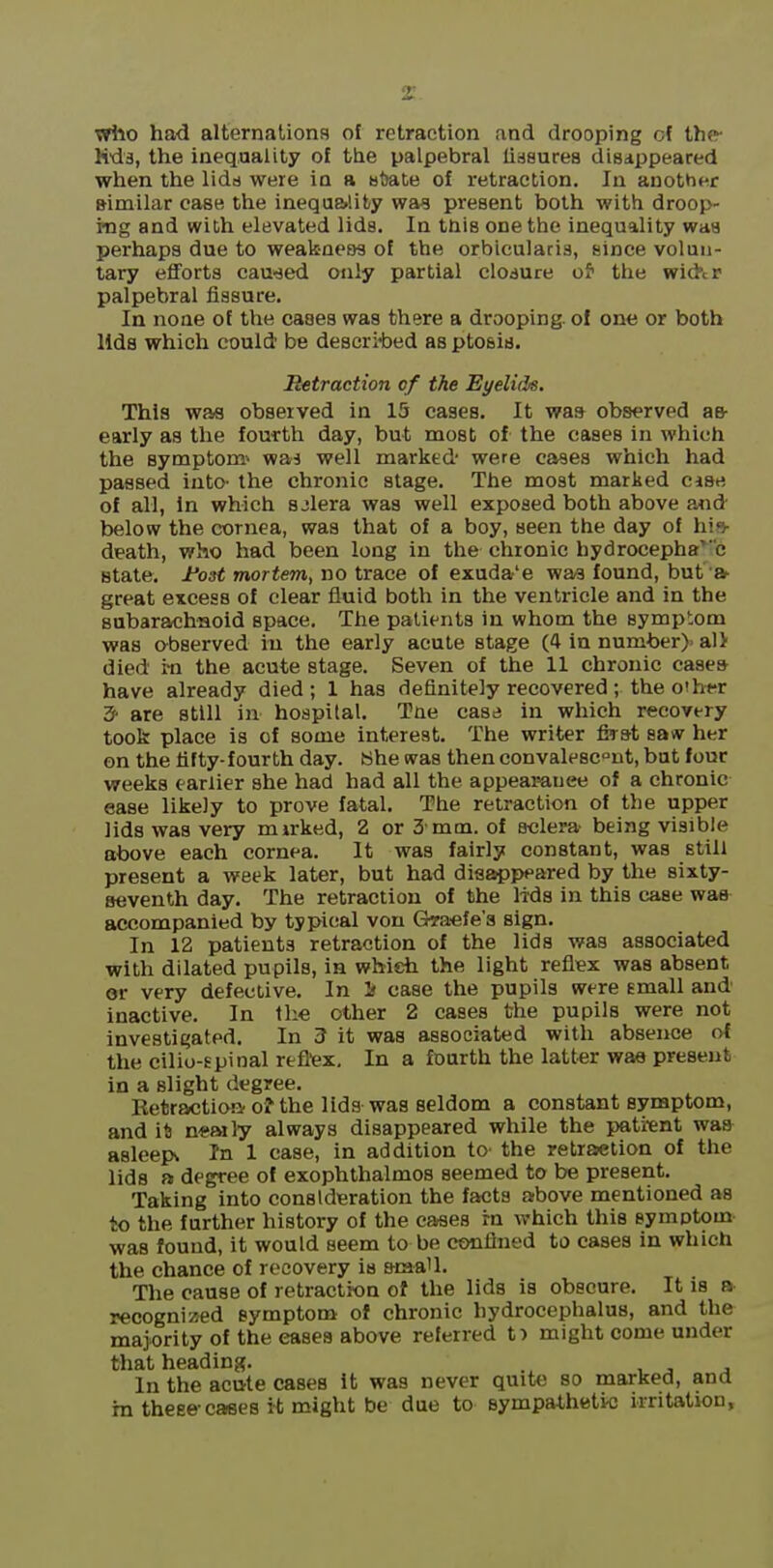 vrilo had alternaliona of retraction and drooping cf the- Kds, the inequality of the palpebral lissurea disappeared when the lido were in a B{)at,e of retraction. In another similar case the ineqaa>lifcy wag present both with droop- ing and with elevated lids. In tnis one the inequality was perhaps due to weakness of the orbicularis, since volun- tary efforts cau-sed only partial clodure of the wid'cP palpebral fissure. In none of the cases was there a drooping, ol one or both lids which could' be descri-bed as ptosis. Betraction cf the Eyelids. This was observed in 15 cases. It waa observed ae- early as the fourth day, but most of the cases in which the symptom- waj well marked were cases which had passed into- the chronic stage. The most marked case of all, In which sjlera was well exposed both above and below the cornea, was that of a boy, seen the day of his- death, who had been long in the chronic hydrocephalic state. Font mortem^ no trace of exuda'e waa found, but'* great excess of clear fluid both in the ventricle and in the subarachnoid space. The patients in whom the symptom was o-bserved in the early acute stage (4 in number)> alV died i-n the acute stage. Seven of the 11 chronic casea have already died; 1 has definitely recovered; the o'h*r 3- are still in hospital. Tne case in which recovery took place is of some interest. The writer first saw her on the fifty-fourth day. She was then convalescent, but lour weeks earlier she had had all the appeamuee of a chronic ease likely to prove fatal. The retraction of the upper lids was very mirked, 2 or 3'mm. of s-clera being visible above each cornea. It was fairly constant, was still present a week later, but had disappeared by the sixty- seventh day. The retraction of the lids in this case was accompanied by typical von Giraefe'a sign. In 12 patients retraction of the lids was associated with dilated pupils, in which the light reflex was absent or very defective. In If case the pupils were Email and inactive. In the other 2 cases the pupils were not investigated. In 3 it was associated with absence of the cilio-spinal refltex. In a fourth the latter was present in a slight degree. Eetractioa 0? the lids was seldom a constant symptom, and it) n«aily always disappeared while the patrent was asleepw In 1 case, in addition to- the retraction of the lids a degree of exophthalmos seemed to be present. Taking into consideration the facta above mentioned as to the further history of the cases rn which this symptom was found, it would seem to be confined to cases in which the chance of recovery is scaaU. The cause of retraction of the lids is obscure. It is a recognized symptom of chronic hydrocephalus, and the majority of the eases above referred t) might come under that heading. , j j In the acute cases it was never quite so marked, and m these-cases i^t might be due to sympathetic irritation.