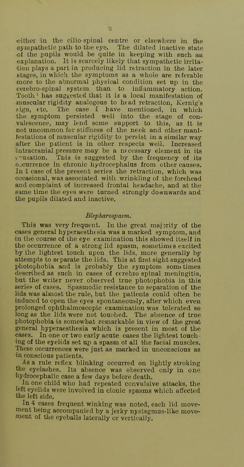 •s <?itiier in the cilio-spinal centre or elsewhere in tftie sympathetic path to the eye. Tlie dilated inactive state -ot the .pupils would be quite in keeping with such an explanation. It is scarcely likely that sympathetic irrita- tion plays a part in producing lid retraction in the later stages, in which the symptoms as a whole are rtferable •more to the abnormal physical condition set up in the cerebro-spinal system, than to inflammatory action. Tooth ^ has suggeeted that it is a local manifestation o^ •muscular rigidity analogous to hfad retraction, Kernig's fign, etc. The case I have mentioned, in which the symptom persisted well into the stage of con- valescence, may lend some support to this, as it is not uncommon for stiffness of the neck and other mani- festations of muscular rigidity to pereist in a similar way after the patient is in other respects well. Increased intracranial pressure may be a ntcessary element in its iusation. This is suggested by the frequency of its ojcurrence in chronic hydrocephalus from other causes. In i case of the present series the retraction, which was occasional, was associated wiMi wrinkling of the forehead and complaint of increased frontal headache, and at the same time the eyes were turned strongly downwards and the pupils dilated and inactive. Blepharospasm, This was very frequent. In the great msij Drily of the cases general hyperaesthtsia was a marked symptom, and in tlie course of the eye examination this showed itself in the occurrence of a strong lid spasm, sometimta excited by the lightest touch upon the lids, more generally by attempts to separate the lids. This at fir-st sight suggested photophobia and is probably the symptom somttimes described as such in cases of cerebr-o spinal meningitis, but the writer never observed true photophobia in this series of cases. Spasmodic resistance to separation of the lids was almost the rule, but the patients could often be induced to open the eyes spontaneously, after which even prolonged ophthalmoscopic examination was tolerated so long as the lids were not touAed. The a^bsence of true photophobia is somewhat remarkable in view of the greaA general hyperaesthesia which is present in most of th« cases. In one or two early acute cases the lightest touch- ing of the eyelids set up a spasm of all t-he facial muscles. These occurrences were just as marked in unconscious as in conscious patients. As a rule reflex blinking occurred on ligiitly stroking the eyelashes. Its absence was observed only in one hydrocephalic case a few days before death. In one child who had repeated convulsive attacks, the left eyelids were involved in clonic spasms which affected the left side. In 4 cases frequent winking was noted, each lid move- ment being accompanied by a jerky nystagmus-like move- ffiient of the eyeballs laterally or vertically.