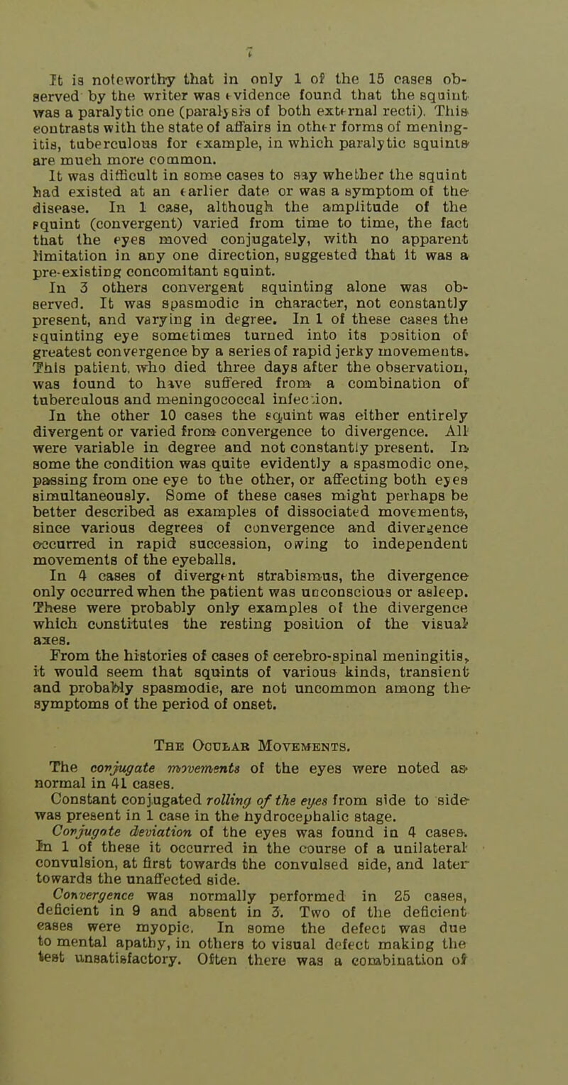 served by the writer was evidence found that the squint was a paralytic one (paraljsis of both external recti). Thi& contrasts with the state of affairs in other forms of mening- itis, taberculoua for example, in which paralytic squiniS' are much more common. It was ditBcult in some cases to say whether the squint had existed at an earlier date or was a symptom of the disease. In 1 case, although the amplitude of the pquint (convergent) varied from time to time, the fact that the eyes moved conjugately, with no apparent limitation in any one direction, suggested that It was a pre-existing concomitant squint. In 3 others convergent squinting alone was ob- served. It was spasmodic in character, not constantly present, and varying in degree. In 1 of these cases the squinting eye sometimes turned into its position of greatest convergence by a series of rapid jerky movementsv This patient, who died three days after the observation, was found to have suffered from- a combination of tuberculous and meningococcal infecdon. In the other 10 cases the squint was either entirely divergent or varied frora convergence to divergence. All were variable in degree and not constantly present. Iii some the condition was quite evidently a spasmodic one^ passing from one eye to the other, or affecting both ejea simultaneously. Some of these cases might perhaps be better described as examples of dissociated movements-, since various degrees of convergence and diveri^ence occurred in rapid succession, owing to independent movements of the eyeballs. In 4 cases of divergent strabismus, the divergence only occurred when the patient was unconscious or asleep. These were probably only examples of the divergence which constitutes the resting position of the visual- axes. From the histories of cases of cerebro-spinal meningitis> it would seem that squints of various kinds, transient; and probably spasmodie, are not uncommon among the symptoms of the period of onset. Thb Ocular Movements, The covjugate movements of the eyes were noted as- normal in 41 cases. Constant conjugated rolling of the eyes from side to side was present in 1 case in the hydrocephalic stage. Covjugate deviation of the eyes was found in 4 cases-. In 1 of these it occurred in the course of a unilateral- convulsion, at first towards the convulsed side, and later towards the unaffected side. Convergence was normally performed in 25 cases, deficient in 9 and absent in 3. Two of the deficient eases were myopic, In some the defecc was due to mental apathy, in others to visual defect making the test u,n8ati8factory. Oiten there was a combination oi