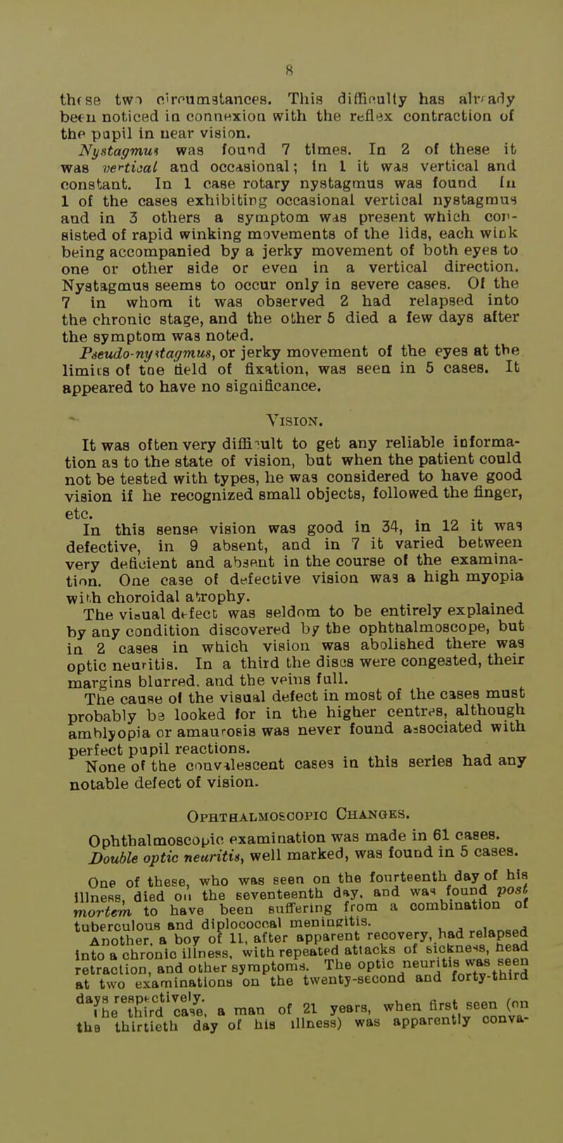 th(se tw) o.irputnstances. This diffinulty has ah-'af1y been noticed in connexion with the reflex contraction of the papil in near vision. Nystagmun was found 7 times. In 2 of these it was veHijat and occasional; in I it was vertical and constant. In I case rotary nystagmus was found lu 1 of the cases exhibiting occasional vertical nystagmus and in 3 others a symptom was present which coj'- aisted of rapid winking movements of the lids, each wiok being accompanied by a jerky movement of both eyes to one or other side or even in a vertical direction. Nystagmus seems to occur only in severe cases. Of the 7 in whom it was observed 2 had relapsed into the chronic stage, and the other 5 died a few days after the symptom was noted. Pieudo-ny^tagmus, or jerky movement of the eyes at the limits of tne deld of fixation, was seea in 5 cases. It appeared to have no significance. Vision. It was often very diffi-'ult to get any reliable informa- tion as to the state of vision, but when the patient could not be tested with types, he was considered to have good vision if he recognized small objects, followed the finger, etc. In this sense vision was good in 34, in 12 it was defective, in 9 absent, and in 7 it varied between very deficient and absent in the course of the examina- tion. One case of defective vision was a high myopia wif.h choroidal ai-jrophy. The visual defect was seldom to be entirely explained by any condition discovered by the ophthalmoscope, but in 2 cases in which vision was abolished there was optic neuritis. In a third the discs were congested, their margins blurred, and the veins full. The cause ol the visual defect in most of the cases must probably be looked for in the higher centres, although amblyopia or amaurosis was never found associated with perfect pupil reactions. None of the convalescent cases in this series had any notable defect of vision. Ophthalmoscopio Changes. Ophthalmoscopic examination was made in 61 cases. Double optic neuritig, well marked, was found in 5 cases. One of these, who was seen on the fourteenth day of his Illness, died o.i the seventeenth day. and was foundJJ0S< mortem to have been suffering from a combination of tuberculous and diplococcal menineltis. ,„„„„j Another, a boy of 11, after apparent recovery, had relapsed into a chronic illness, with repeated attacks of sickness, head retraction, and olher symptoms The 0P'»° '^^^''V^J.^.^ff,?? at two examinations on the twenty-second and forty-third ''fheti^irdca7e, a man of 21 years, when first seen (on the thirtieth day of hl8 illness) was apparently conva-