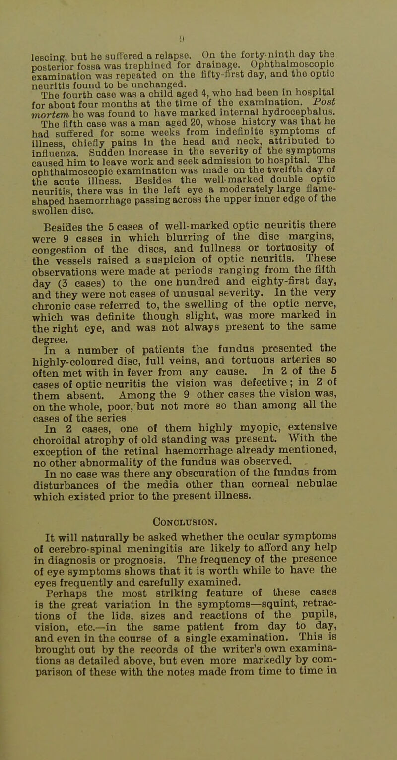 1) lescing, but he sufFored a relapse. On the forty-ninth day the posterior fossa was trephined for drainage. Ophthalmoscopic examination was repeated on the fifty-first day, and the optic neuritis found to be unchanged. , , , ^ , , The fourth case was a child aged 4, who had been in hospital for about four months at the time of the examination. Post mortem ho was found to have marked internal hydrocephalus. The fifth case was a man aged 20, whose history was that he had suffered for some weeks from indefinite symptoms of illness, chiefly pains in the head and neck, attributed to influenza. Sudden increase in the severity of the symptoms caused him to leave work and seek admission to hospital. The ophthalmoscopic examination was made on the twelfth day of the acute illness. Besides the well-marked double optic neuritis, there was in the left eye a moderately large flame- shaped haemorrhage passing across the upper inner edge of the swollen disc. Besides the 5 cases of well-marked optic neuritis there were 9 cases in which blurring of the disc margins, congestion of the discs, and fullness or tortuosity of the vessels raised a suspicion of optic neuritis. These observations were made at periods ranging from the fifth day (3 cases) to the one hundred and eighty-first day, and they were not cases of unusual severity. In the very chronic case referred to, the swelling of the optic nerve, which was definite though slight, was more marked in the right eye, and was not always present to the same degree. In a number of patients the fundus presented the highly-coloured disc, full veins, and tortuous arteries so often met with in fever from any cause. In 2 of the 5 cases of optic neuritis the vision was defective ; in Z of them absent. Among the 9 other cases the vision was, on the whole, poor, but not more so than among all the cases of the series In 2 cases, one of them highly myopic, extensive choroidal atrophy of old standing was present. With the exception of the retinal haemorrhage already mentioned, no other abnormality of the fundus was observed. In no case was there any obscuration of the fundus from disturbances of the media other than corneal nebulae which existed prior to the present illness. CONOLUSION. It will naturally be asked whether the ocular symptoms of cerebro-spinal meningitis are likely to afi'ord any help in diagnosis or prognosis. The frequency of the presence of eye symptoms shows that it is worth while to have the eyes frequently and carefully examined. Perhaps the most striking feature of these cases is the great variation in the symptoms—squint, retrac- tions of the lids, sizes and reactions of the pupils, vision, etc.—in the same patient from day to day, and even in the course of a single examination. This is brought out by the records of the writer's own examina- tions as detailed above, but even more markedly by com- parison of these with the notes made from time to time in