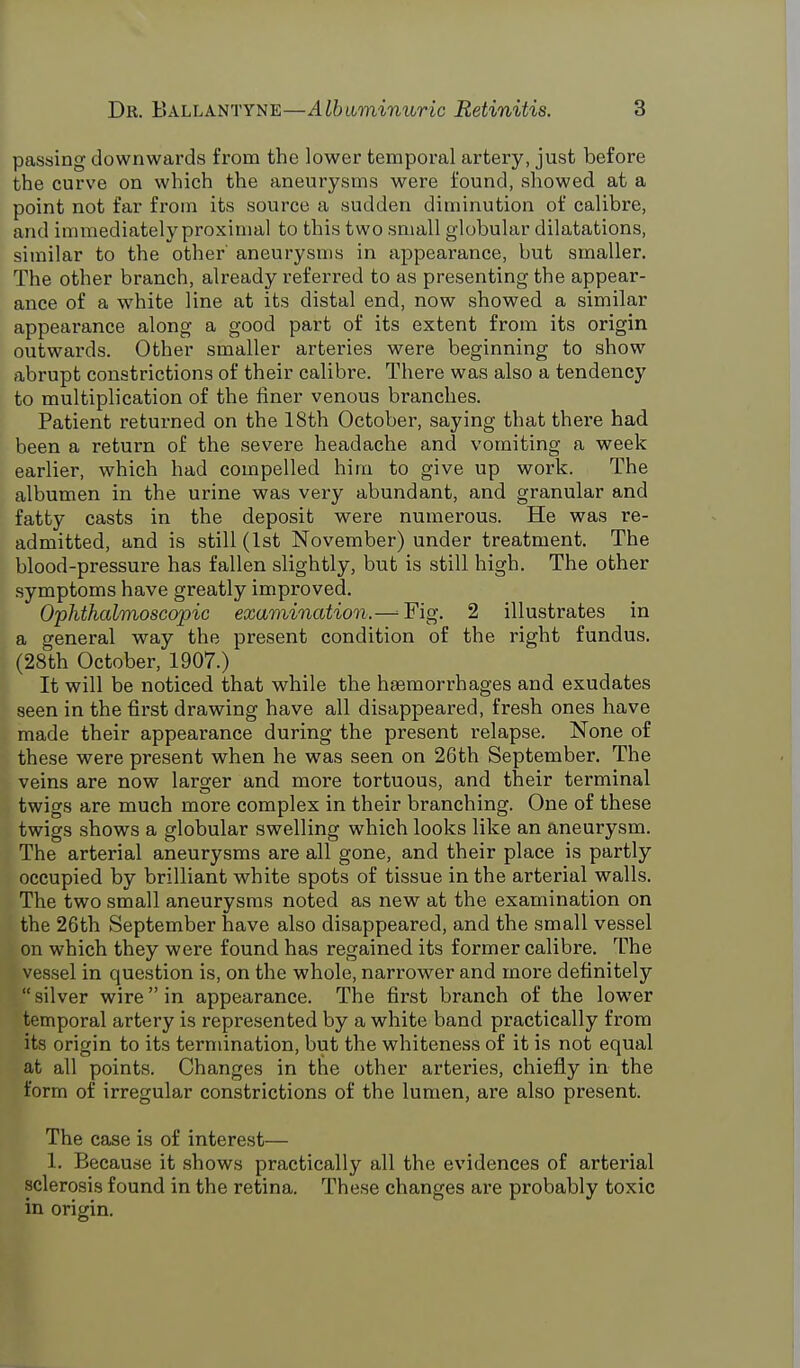 passing downwards from the lower temporal artery, just before the curve on which the aneurysms were found, showed at a point not far from its source a sudden diminution of calibre, and immediately proximal to this two small globular dilatations, similar to the other' aneurysms in appearance, but smaller. The other branch, already referred to as presenting the appear- ance of a white line at its distal end, now showed a similar appearance along a good part of its extent from its origin outwards. Other smaller arteries were beginning to show abrupt constrictions of their calibre. There was also a tendency to multiplication of the finer venous branches. Patient returned on the 18th October, saying that there had been a return of the severe headache and vomiting a week earlier, which had compelled him to give up work. The albumen in the urine was very abundant, and granular and fatty casts in the deposit were numerous. He was re- admitted, and is still (1st November) under treatment. The blood-pressure has fallen slightly, but is still high. The other symptoms have greatly improved. Ophthalmoscopic examination.—^Fig. 2 illustrates in a general way the present condition of the right fundus. (28th October, 1907.) It will be noticed that while the haemorrhages and exudates seen in the first drawing have all disappeared, fresh ones have made their appearance during the present relapse. None of these were present when he was seen on 26th September. The veins are now larger and more tortuous, and their terminal twigs are much more complex in their branching. One of these twigs shows a globular swelling which looks like an aneurysm. The arterial aneurysms are all gone, and their place is partly occupied by brilliant white spots of tissue in the arterial walls. The two small aneurysms noted as new at the examination on the 26th September have also disappeared, and the small vessel on which they were found has regained its former calibre. The vessel in question is, on the whole, narrower and more definitely  silver wire in appearance. The first branch of the lower temporal artery is represented by a white band practically from its origin to its termination, but the whiteness of it is not equal at all points. Changes in the other arteries, chiefly in the form of irregular constrictions of the lumen, are also present. The case is of interest— 1. Because it shows practically all the evidences of arterial sclerosis found in the retina. These changes are probably toxic in origin.