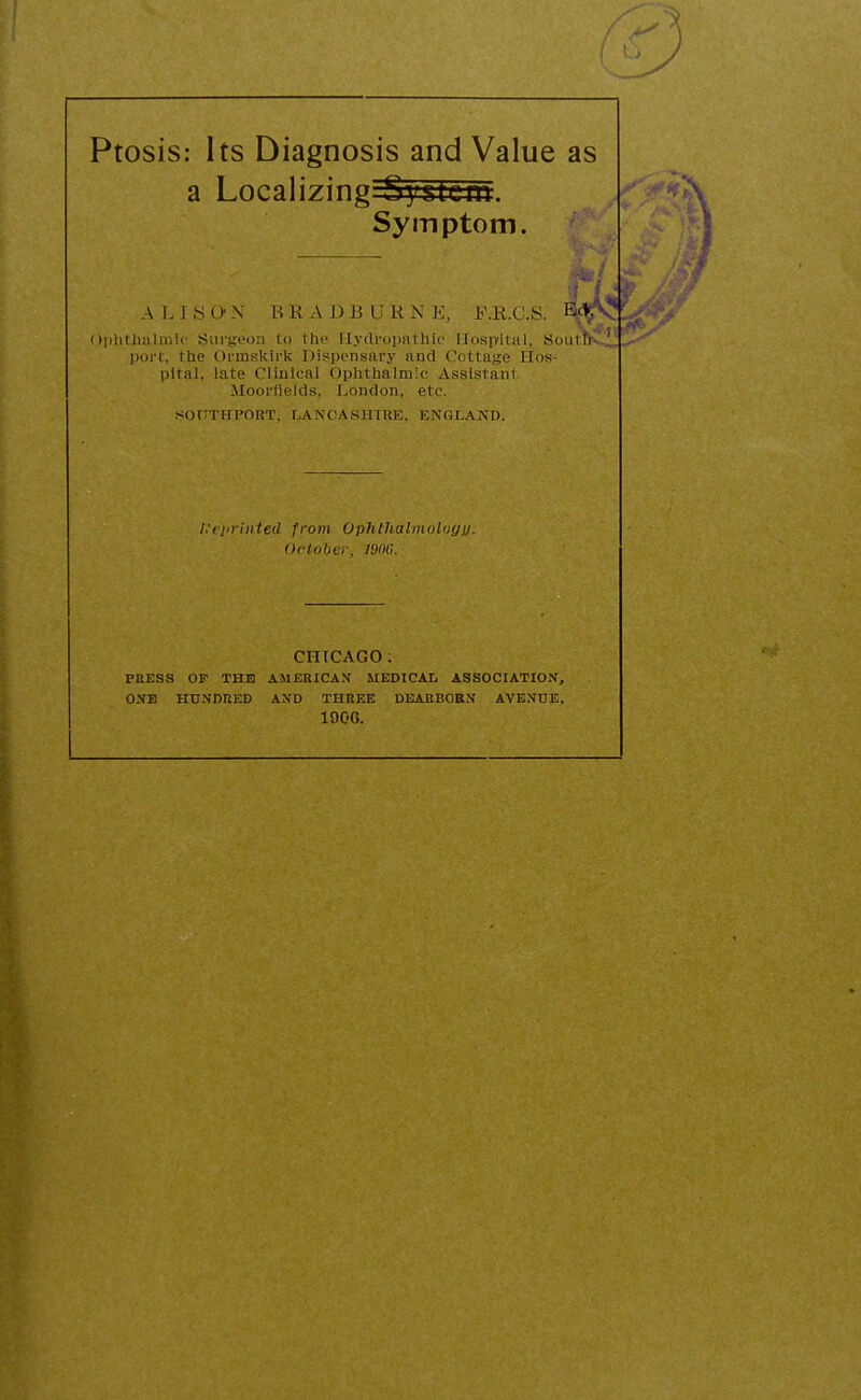 a Localizing System. Symptom. A L I S C> N BRADBURN E, F.R.C.S. - ■■' Ophthalmic Surgeon tp the Hydropathic Hospital, SoutP- port, the Ormskirk Dispensary and Cottage Hos- pital, late Clinical Ophthalmic Assistant Moorflelds, London, etc. (SOTTTHPORT, LANCASHIRE. ENGLAND. Reprinted from Ophthalmology. October, 1000. CHICAGO : PRESS OF THE AMERICAN MEDICAL ASSOCIATION, ONE HUNDRED AND THREE DEARBORN AVENUE, 190G. I