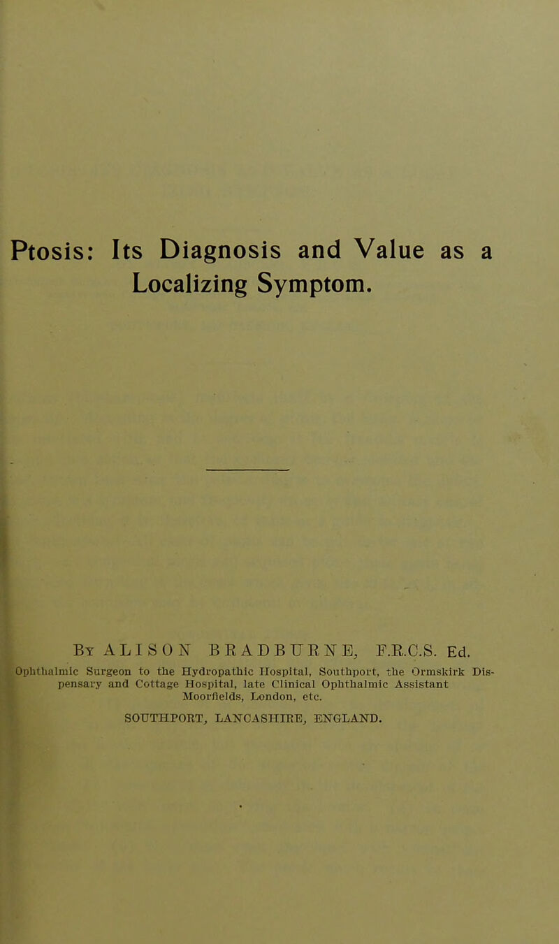 Localizing Symptom. By ALISON BEADBUENE, F.K.C.S. Ed. Ophthalmic Surgeon to the Hydropathic Hospital, Southport, the Ormskirk Dis- pensary ami Cottage Hospital, late Clinical Ophthalmic Assistant Moorflelds, London, etc. SOUTHPORT, LANCASHIRE, ENGLAND.