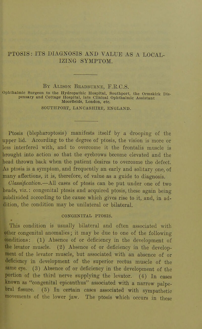 PTOSIS: ITS DIAGNOSIS AND VALUE AS A LOCAL- IZING SYMPTOM. By Alison Bradburne, P.E.C.S. Ophthalmic Surgeon to the Hydropathic Hospital, Southport, the Ormskirk Dis- pensary and Cottage1 Hospital, late Clinical Ophthalmic Assistant Moorfields, London, etc. SOUTHPORT, LANCASHIRE, ENGLAND. Ptosis (blepharoptosis) manifests itself by a drooping of the upper lid. According to the degree of ptosis, the vision is more or less interfered with, and to overcome it the frontalis muscle is brought into action so that the eyebrows become elevated and the head thrown back when the patient desires to overcome the defect. As ptosis is a symptom, and frequently an early and solitary one, of many affections, it is, therefore, of value as a guide to diagnosis. Classification.—All cases of ptosis can be put under one of two heads, viz.: congenital ptosis and acquired ptosis, these again being- subdivided according to the cause which gives rise to it, and, in ad- dition, the condition may be unilateral or bilateral. CONGENITAL PTOSIS. ' This condition is usually bilateral and often associated with other congenital anomalies; it may be due to one of the following conditions: (1) Absence of or deficiency in the development of the levator muscle. (2) Absence of or deficiency in the develop- ment of the levator muscle, but associated with an absence of or deficiency in development of the superior rectus muscle of the same eye. (3) Absence of or deficiency in the development of the portion of the third nerve supplying the levator. (4) In cases known as congenital epicanthus associated with a narrow palpe- bral fissure. (5) In certain cases associated with sympathetic movements of the lower jaw. The ptosis which occurs in these