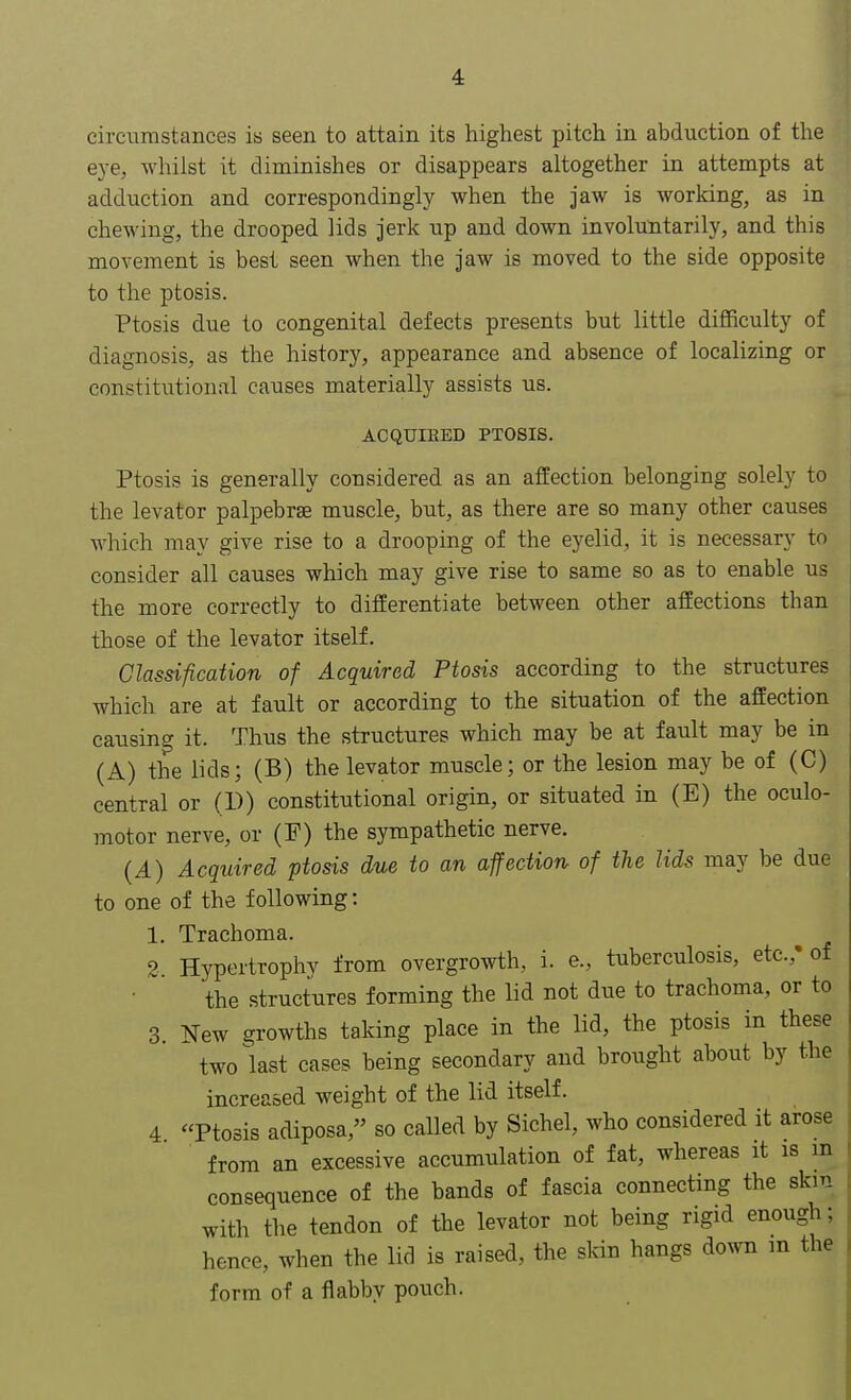 circumstances is seen to attain its highest pitch in abduction of the eye, whilst it diminishes or disappears altogether in attempts at adduction and correspondingly when the jaw is working, as in chewing, the drooped lids jerk up and down involuntarily, and this movement is best seen when the jaw is moved to the side opposite to the ptosis. Ptosis due to congenital defects presents but little difficulty of diagnosis, as the history, appearance and absence of localizing or constitutional causes materially assists us. ACQUIRED PTOSIS. Ptosis is generally considered as an affection belonging solely to the levator palpebral muscle, but, as there are so many other causes which may give rise to a drooping of the eyelid, it is necessary to consider all causes which may give rise to same so as to enable us the more correctly to differentiate between other affections than those of the levator itself. Classification of Acquired Ptosis according to the structures which are at fault or according to the situation of the affection causing it. Thus the structures which may be at fault may be in (A) the lids; (B) the levator muscle; or the lesion may be of (C) central or (D) constitutional origin, or situated in (E) the oculo- motor nerve, or (P) the sympathetic nerve. (A) Acquired ptosis due to an affection of the lids may be due to one of the following: 1. Trachoma. 2. Hypertrophy from overgrowth, i. e., tuberculosis, etc.,' of the structures forming the lid not due to trachoma, or to 3. New growths taking place in the lid, the ptosis in these two last cases being secondary and brought about by the increased weight of the lid itself. 4 Ptosis adiposa, so called by Sichel, who considered it arose from an excessive accumulation of fat, whereas it is in consequence of the bands of fascia connecting the skin with the tendon of the levator not being rigid enough; hence, when the lid is raised, the skin hangs down m the form of a flabby pouch.