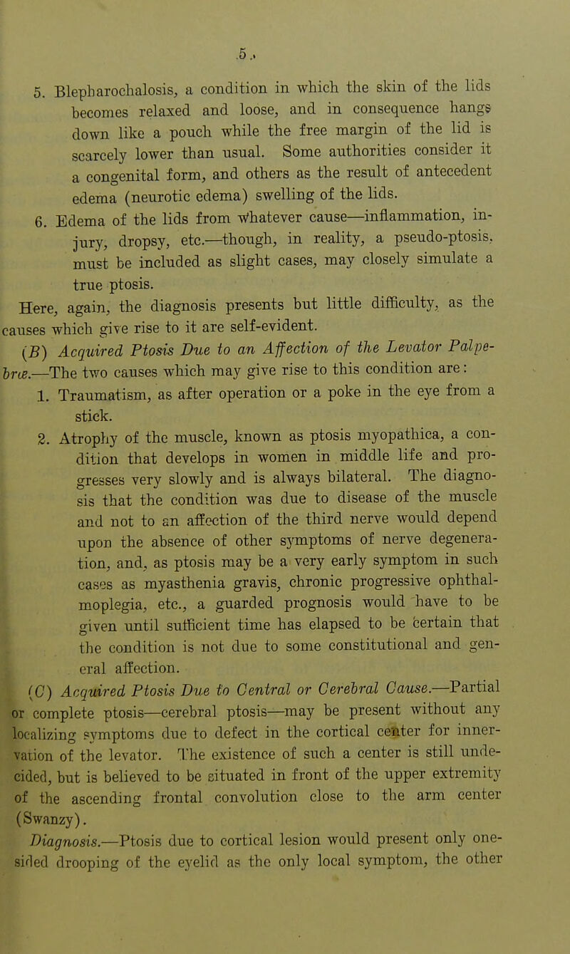 5. Blepharochalosis, a condition in which the skin of the lids becomes relaxed and loose, and in consequence hangs down like a pouch while the free margin of the lid is scarcely lower than usual. Some authorities consider it a congenital form, and others as the result of antecedent edema (neurotic edema) swelling of the lids. 6. Edema of the lids from Whatever cause—inflammation, in- jury, dropsy, etc.—though, in reality, a pseudo-ptosis, must be included as slight cases, may closely simulate a true ptosis. Here, again, the diagnosis presents but little difficulty, as the causes which give rise to it are self-evident. (B) Acquired Ptosis Due to an Affection of the Levator Palpe- lrtB,—The two causes which may give rise to this condition are: 1. Traumatism, as after operation or a poke in the eye from a stick. 2. Atrophy of the muscle, known as ptosis myopathica, a con- dition that develops in women in middle life and pro- gresses very slowly and is always bilateral. The diagno- sis that the condition was due to disease of the muscle and not to an affection of the third nerve would depend upon the absence of other symptoms of nerve degenera- tion, and, as ptosis may be a very early symptom in such cases as myasthenia gravis, chronic progressive ophthal- moplegia, etc., a guarded prognosis would have to be given until sufficient time has elapsed to be certain that the condition is not due to some constitutional and gen- eral affection. (G) Acquired Ptosis Due to Central or Cerebral Cause.—Partial or complete ptosis—cerebral ptosis—may be present without any localizing symptoms due to defect in the cortical center for inner- vation of the levator. The existence of such a center is still unde- cided, but is believed to be situated in front of the upper extremity of the ascending frontal convolution close to the arm center (Swanzy). Diagnosis.—Ptosis due to cortical lesion would present only one- sir! ed drooping of the eyelid as the only local symptom, the other