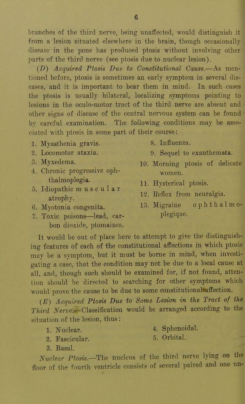branches of the third nerve, being unaffected, would distinguish it from a lesion situated elsewhere in the brain, though occasionally disease in the pons has produced ptosis without involving other parts of the third nerve (see ptosis due to nuclear lesion). (D) Acquired Ptosis Due to Constitutional Cause.—As men- tioned before, ptosis is sometimes an early symptom in several dis- eases, and it is important to bear them in mind. In such cases the ptosis is usually bilateral, localizing symptoms pointing to lesions in the oculo-motor tract of the third nerve are absent and other signs of disease of the central nervous system can be found by careful examination. The following conditions may be asso- ciated with ptosis in some part of their course: 1. Myasthenia gravis. 8. Influenza. 2. Locomotor ataxia. 9. Sequel to exanthemata. 3. Myxedema. 10 Morning ptosis of delicate 4. Chronic progressive oph- women. thalmoplegia. n Hysterical ptosis. 5. Idiopathic muscular , , 12. Beflex from neuralgia, atrophy. ° 6. Myotonia congenita. 13. Migraine ophthalmo- 7. Toxic poisons—lead, car- plegique. bon dioxide, ptomaines. It would be out of place here to attempt to give the distinguish- ing features of each of the constitutional affections in which ptosis may be a symptom, but it must be borne in mind, when investi- gating a case, that the condition may not be due to a local cause at all, and, though such should be examined for, if not found, atten- tion should be directed to searching for other symptoms which would prove the cause to be due to some constitutional*affection. (E) Acquired Ptosis Due to Some Lesion in the Tract of the Third iVerve'^-Classification would be arranged according to the situation of the lesion, thus: 1. Nuclear. 4. Sphenoidal. 2. Fascicular. 5. Orbital. 3. Basal. Nuclear Ptosis.—-The nucleus of the third nerve lying on the floor of the fourth ventricle consists of several paired and one un-