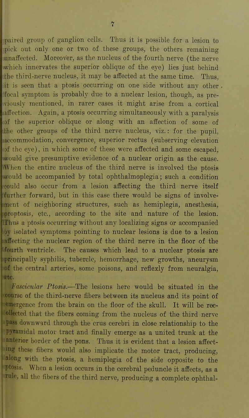 :paired group of ganglion cells. Thus it is possible for a lesion to :pick out only one or two of these groups, the others remaining unaffected. Moreover, as the nucleus of the fourth nerve (the nerve which innervates the superior oblique of the eye) lies just behind the third-nerve nucleus, it may be affected at the same time. Thus, it is seen that a ptosis occurring on one side without any other focal symptom is probably due to a nuclear lesion, though, as pre- viously mentioned, in rarer cases it might arise from a cortical ition. Again, a ptosis occurring simultaneously with a paralysis of the superior oblique or along with an affection of some of tthe other groups of the third nerve nucleus, viz.: for the pupil, accommodation, convergence, superior rectus (subserving elevation sf the eye), in which some of these were affected and some escaped, would give presumptive evidence of a nuclear origin as the cause. When the entire nucleus of the third nerve is involved the ptosis would be accompanied by total ophthalmoplegia; such a condition ceould also occur from a lesion affecting the third nerve itself [further forward, but in this case there would be signs of involve- nment of neighboring structures, such as hemiplegia, anesthesia, pproptosis, etc., according to the site and nature of the lesion. EThus a ptosis occurring without any localizing signs or accompanied >by isolated symptoms pointing to nuclear lesions is due to a lesion effecting the nuclear region of the third nerve in the floor of the fourth ventricle. The causes which lead to a nuclear ptosis are principally syphilis, tubercle, hemorrhage, new growths, aneurysm of the central arteries, some poisons, and reflexly from neuralgia, ;etc. Fascicular Ptosis.—The lesions here would be situated in the course of the third-nerve fibers between its nueleus and its point of emergence from the brain on the floor of the skull. It will be rec- ollected that the fibers coming from the nucleus of the third nerve pass downward through the crus cerebri in close relationship to the pyramidal motor tract and finally emerge as a united trunk at the ; anterior border of the pons. Thus it is evident that a lesion affect- ! ing these fibers would also implicate the motor tract, producing, along with the ptosis, a hemiplegia of the side opposite to the ; ptosis. When a lesion occurs in the cerebral peduncle it affects, as a rule, all the fibers of the third nerve, producing a complete ophthal-