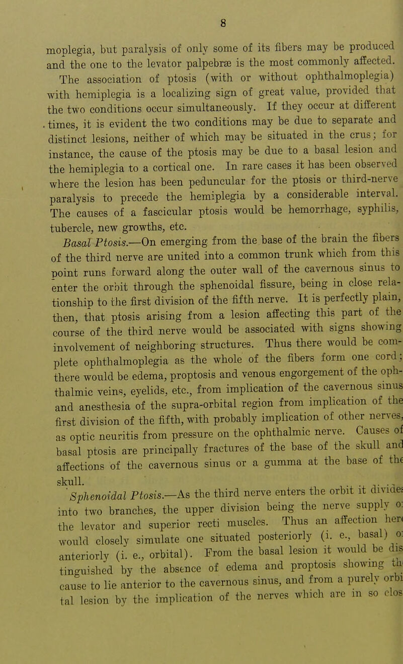 moplegia, but paralysis of only some of its fibers may be produced and the one to the levator palpebral is the most commonly affected. The association of ptosis (with or without ophthalmoplegia) with hemiplegia is a localizing sign of great value, provided that the two conditions occur simultaneously. If they occur at different . times, it is evident the two conditions may be due to separate and distinct lesions, neither of which may be situated in the crus; for instance, the cause of the ptosis may be due to a basal lesion and the hemiplegia to a cortical one. In rare cases it has been observed where the lesion has been peduncular for the ptosis or third-nerve paralysis to precede the hemiplegia by a considerable interval. The causes of a fascicular ptosis would be hemorrhage, syphilis, tubercle, new growths, etc. Basal Ptosis.—On emerging from the base of the brain the fibers of the third nerve are united into a common trunk which from this point runs forward along the outer wall of the cavernous sinus to enter the orbit through the sphenoidal fissure, being in close rela- tionship to the first division of the fifth nerve. It is perfectly plain, then, that ptosis arising from a lesion affecting this part of the course of the third nerve would be associated with signs showing involvement of neighboring- structures. Thus there would be com- plete ophthalmoplegia as the whole of the fibers form one cord; there would be edema, proptosis and venous engorgement of the oph- thalmic veins, eyelids, etc., from implication of the cavernous sinus and anesthesia of the supra-orbital region from implication of the first division of the fifth, with probably implication of other nerves, as optic neuritis from pressure on the ophthalmic nerve. Causes oi basal ptosis are principally fractures of the base of the skull and affections of the cavernous sinus or a gumma at the base of the skull. ,. j 'Sphenoidal Ptosis.-As the third nerve enters the orbit it divide, into two branches, the upper division being the nerve supply o: the levator and superior recti muscles. Thus an affection hen would closely simulate one situated posteriorly (i. e., basal) o. anteriorly (i. e., orbital). From the basal lesion it would be dis tinguished by the absence of edema and proptosis showing tn cause to lie anterior to the cavernous sinus, and from a purely orbi tal lesion by the implication of the nerves which are m so clos