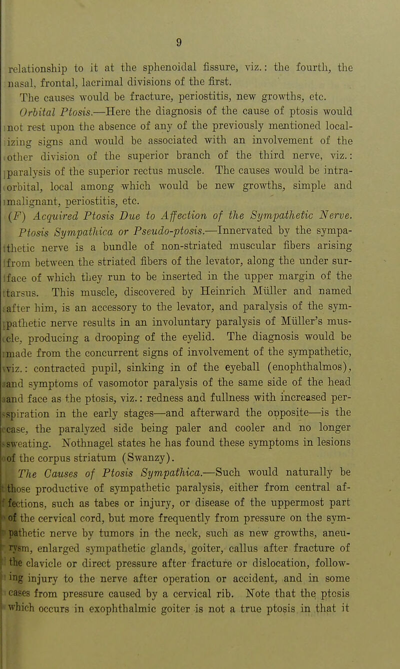 relationship to it at the sphenoidal fissure, viz.: the fourth, the nasal, frontal, lacrimal divisions of the first. The causes would be fracture, periostitis, new growths, etc. Orbital Ptosis.—Here the diagnosis of the cause of ptosis would :not rest upon the absence of any of the previously mentioned local- izing signs and would be associated with an involvement of the -other division of the superior branch of the third nerve, viz.: jparalysis of the superior rectus muscle. The causes would be intra- orbital, local among which would be new growths, simple and 1 malignant, periostitis, etc. (F) Acquired Ptosis Due to Affection of the Sympathetic Nerve. Ptosis Sympathica or Pseudo-ptosis.—Innervated by the sympa- thetic nerve is a bundle of non-striated muscular fibers arising from between the striated fibers of the levator, along the under sur- lface of which they run to be inserted in the upper margin of the jfcarsus. This muscle, discovered by Heinrich Miiller and named i after him, is an accessory to the levator, and paralysis of the sym- pathetic nerve results in an involuntary paralysis of Miiller's mus- ccle, producing a drooping of the eyelid. The diagnosis would be :made from the concurrent signs of involvement of the sympathetic, wiz.: contracted pupil, sinking in of the eyeball (enophthalmos) , aand symptoms of vasomotor paralysis of the same side of the head aand face as the ptosis, viz.: redness and fullness with increased per- sspiration in the early stages—and afterward the opposite—is the cease, the paralyzed side being paler and cooler and no longer * sweating. Nothnagel states he has found these symptoms in lesions •>of the corpus striatum (Swanzy). The Causes of Ptosis Sympathica.—Such would naturally be R those productive of sympathetic paralysis, either from central af- a fections, such as tabes or injury, or disease of the uppermost part h of the cervical cord, but more frequently from pressure on the sym- p pathetic nerve by tumors in the neck, such as new growths, aneu- f rysni, enlarged sjmpathetic glands, goiter, callus after fracture of the clavicle or direct pressure after fracture or dislocation, follow- ing injury to the nerve after operation or accident, and in some cases from pressure caused by a cervical rib. Note that the ptosis which occurs in exophthalmic goiter is not a true ptosis in that it