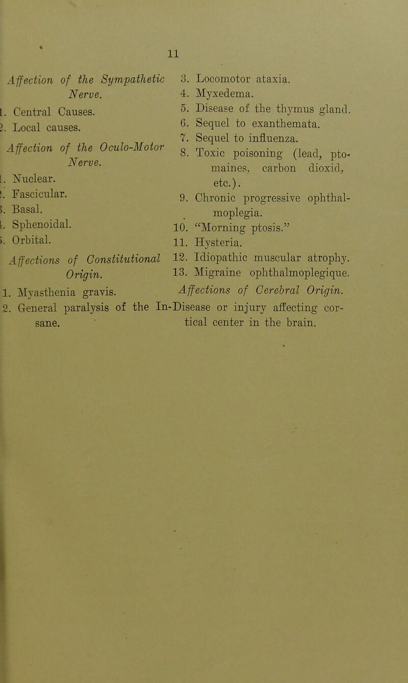 Affection of the Sympathetic Nerve. L. Central Causes. I. Local causes. Affection of the Oculo-Motor Nerve. I. Nuclear. !. Fascicular. I Basal. L Sphenoidal. >. Orbital. Affections of Constitutional Origin. 1. Myasthenia gravis. 2. General paralysis of the In- sane. 3. Locomotor ataxia. 4. Myxedema. 5. Disease of the thymus gland. 6. Sequel to exanthemata. 7. Sequel to influenza. 8. Toxic poisoning (lead, pto- maines, carbon dioxid, etc.). 9. Chronic progressive ophthal- moplegia. 10. Morning ptosis. 11. Hysteria. 12. Idiopathic muscular atrophy. 13. Migraine ophthalmoplegique. Affections of Cerebral Origin. Disease or injury affecting cor- tical center in the brain.