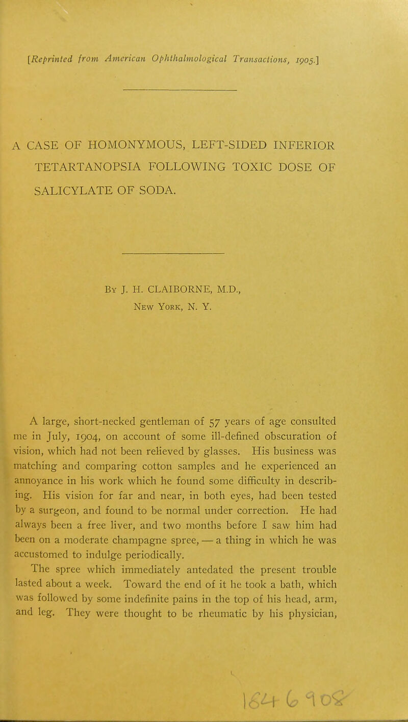 A CASE OF HOMONYMOUS, LEFT-SIDED INFERIOR TETARTANOPSIA FOLLOWING TOXIC DOSE OF SALICYLATE OF SODA. A large, short-necked gentleman of 57 years of age consulted me in July, 1904, on account of some ill-defined obscuration of vision, which had not been relieved by glasses. His business was matching and comparing cotton samples and he experienced an annoyance in his work which he found some difficulty in describ- ing. His vision for far and near, in both eyes, had been tested by a surgeon, and found to be normal under correction. He had always been a free liver, and two months before I saw him had been on a moderate champagne spree, — a thing in which he was accustomed to indulge periodically. The spree which immediately antedated the present trouble lasted about a week. Toward the end of it he took a bath, which was followed by some indefinite pains in the top of his head, arm, and leg. They were thought to be rheumatic by his physician, By J. H. CLAIBORNE, M.D, New York, N. Y.