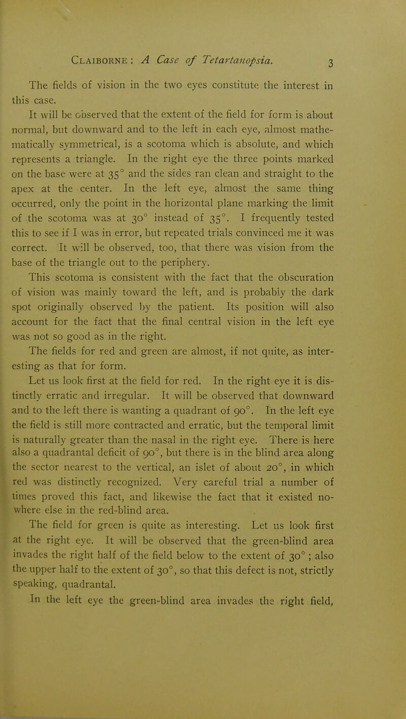 The fields of vision in the two eyes constitute the interest in this case. It will be observed that the extent of the field for form is about normal, but downward and to the left in each eye, almost mathe- matically symmetrical, is a scotoma which is absokite, and which represents a triangle. In the right eye the three points marked on the base were at 35° and the sides ran clean and straight to the apex at the center. In the left eye, almost the same thing occurred, only the point in the horizontal plane marking the limit O'f .the scotoma was at 30° instead of 35°. I frequently tested this to see if I was in error, but repeated trials convinced me it was correct. It will be observed, too, that there was vision from the base of the triangle out to the periphery. This scotoma is consistent with the fact that the obscuration of vision was mainly toward the left, and is probably the dark spot originally observed by the patient. Its position will also [ account for the fact that the final central vision in the left eye was not so good as in the right. The fields for red and green are almost, if not quite, as inter- esting as that for form. Let us look first at the field for red. In the right eye it is dis- tinctly erratic and irregular. It will be observed that downward ' and to the left there is wanting a quadrant of 90°. In the left eye the field is still more contracted and erratic, but the temporal limit is naturally greater than the nasal in the right eye. There is here also a quadrantal deficit of 90°, but there is in the blind area along the sector nearest to the vertical, an islet of about 20°, in which red was distinctly recognized. Very careful trial a number of limes proved this fact, and likewise the fact that it existed no- where else in the red-blind area. The field for green is quite as interesting. Let us look first at the right eye. It will be observed that the green-blind area invades the right half of the field below to the extent of 30° ; also the upper half to the extent of 30°, so that this defect is not, strictly speaking, quadrantal. In the left eye the green-blind area invades the right field,