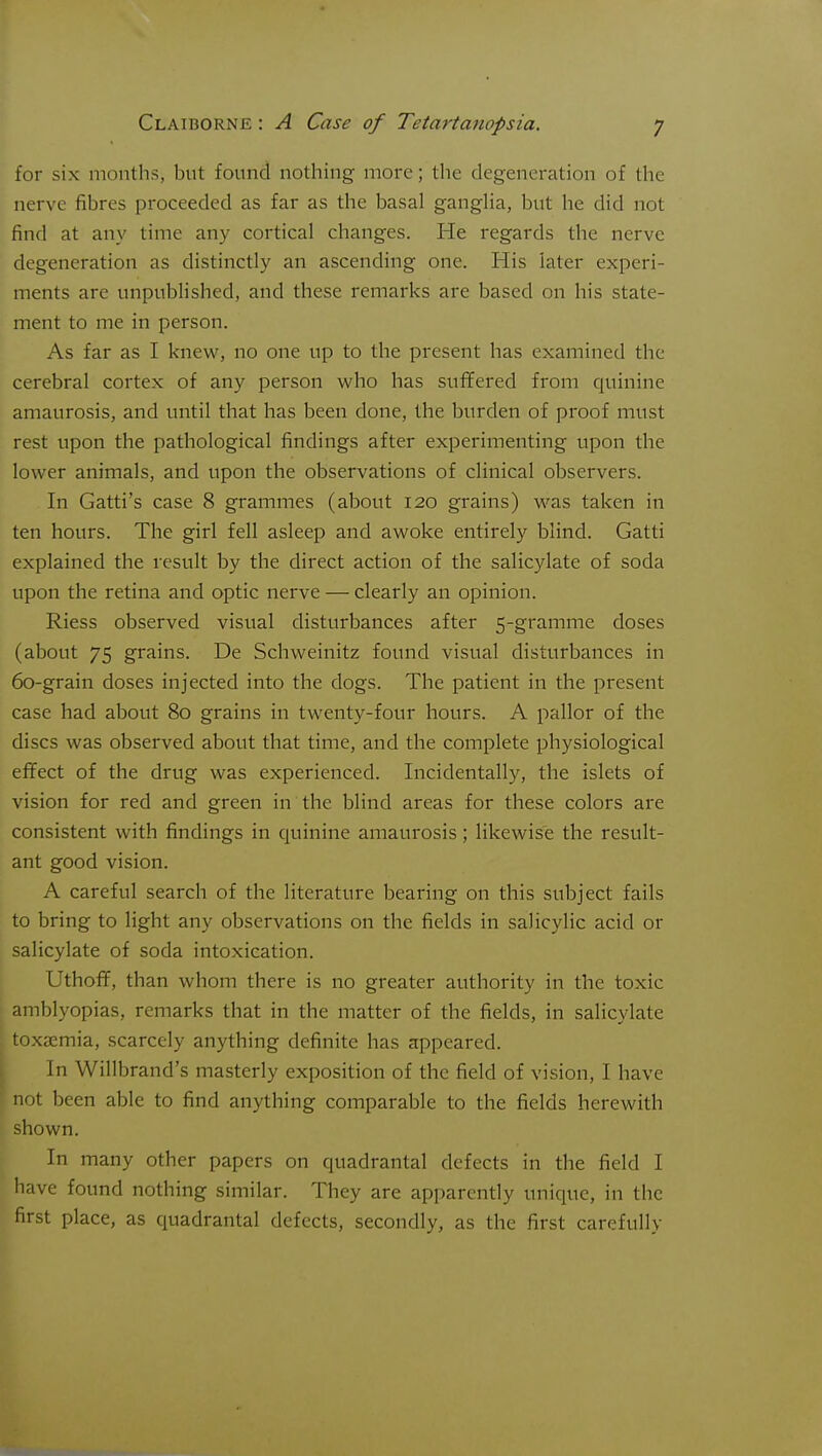 for six months, but found nothing more; the degeneration of the nerve fibres proceeded as far as the basal gangha, but he did not find at any time any cortical changes. He regards the nerve degeneration as distinctly an ascending one. His later experi- ments are unpublished, and these remarks are based on his state- ment to me in person. As far as I knew, no one up to the present has examined the cerebral cortex of any person who has suffered from quinine amaurosis, and until that has been done, the burden of proof must rest upon the pathological findings after experimenting upon the lower animals, and upon the observations of clinical observers. In Gatti's case 8 grammes (about 120 grains) was taken in ten hours. The girl fell asleep and awoke entirely blind. Gatti explained the result by the direct action of the salicylate of soda upon the retina and optic nerve — clearly an opinion. Riess observed visual disturbances after 5-gramme doses (about 75 grains. De Schweinitz found visual disturbances in 60-grain doses injected into the dogs. The patient in the present case had about 80 grains in twenty-four hours. A pallor of the discs was observed about that time, and the complete physiological effect of the drug was experienced. Incidentally, the islets of vision for red and green in the blind areas for these colors are consistent with findings in quinine amaurosis; likewise the result- ant good vision. A careful search of the literature bearing on this subject fails to bring to light any observations on the fields in salicylic acid or salicylate of soda intoxication. UthofT, than whom there is no greater authority in the toxic amblyopias, remarks that in the matter of the fields, in salicylate toxaemia, scarcely anything definite has appeared. In Willbrand's masterly exposition of the field of vision, I have not been able to find anything comparable to the fields herewith shown. In many other papers on quadrantal defects in the field I have found nothing similar. They are apparently unique, in the first place, as quadrantal defects, secondly, as the first carefully