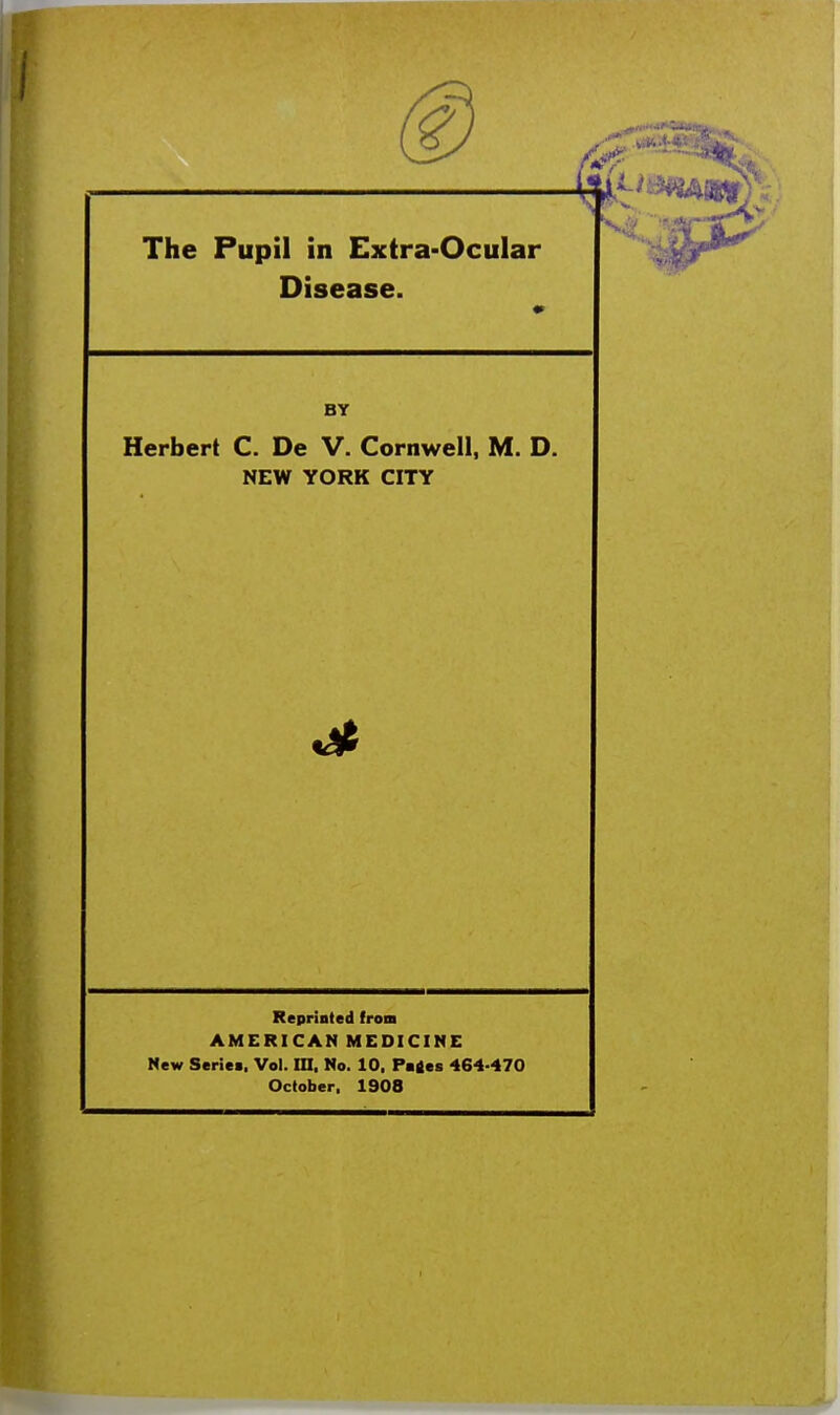 The Pupil in Extra-Ocular Disease. BY Herbert C. De V. Cornwell, M. D. NEW YORK CITY Reprinted from AMERICAN MEDICINE New Series. Vol. in, No. 10, Patfes 464-470 October, 1908