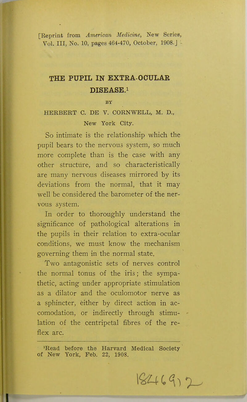 [Reprint from American ^fedic^ne, New Series, Vol. Ill, No. 10, pages 464-470, October, 1908. J - THE PUPIL IN EXTRA-OCULAR DISEASE.i HERBERT C. DE V. CORNWELL, M. D., So intimate is the relationship which the pupil bears to the nervous system, so much more complete than is the case with any other structure, and so characteristically are many nervous diseases mirrored by its deviations from the normal, that it may well be considered the barometer of the ner- vous system. In order to thoroughly understand the significance of pathological alterations in the pupils in their relation to extra-ocular conditions, we must know the mechanism governing them in the normal state. Two antagonistic sets of nerves control the normal tonus of the iris; the sympa- thetic, acting under appropriate stimulation as a dilator and the oculomotor nerve as a sphincter, either by direct action in ac- comodation, or indirectly through stimu- lation of the centripetal fibres of the re- flex arc. 'Read before the Harvard Medical Society of New York, Feb. 22, 1908. BY New York City.