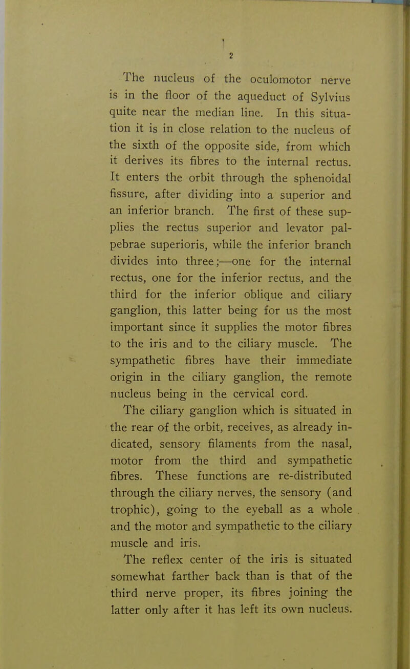 The nucleus of the oculomotor nerve is in the floor of the aqueduct of Sylvius quite near the median line. In this situa- tion it is in close relation to the nucleus of the sixth of the opposite side, from which it derives its fibres to the internal rectus. It enters the orbit through the sphenoidal fissure, after dividing into a superior and an inferior branch. The first of these sup- plies the rectus superior and levator pal- pebrae superioris, while the inferior branch divides into three;—one for the internal rectus, one for the inferior rectus, and the third for the inferior oblique and ciliary ganglion, this latter being for us the most important since it supplies the motor fibres to the iris and to the ciliary muscle. The sympathetic fibres have their immediate origin in the ciliary ganglion, the remote nucleus being in the cervical cord. The ciliary ganglion which is situated in the rear of the orbit, receives, as already in- dicated, sensory filaments from the nasal, motor from the third and sympathetic fibres. These functions are re-distributed through the ciliary nerves, the sensory (and trophic), going to the eyeball as a whole and the motor and sympathetic to the ciliary muscle and iris. The reflex center of the iris is situated somewhat farther back than is that of the third nerve proper, its fibres joining the latter only after it has left its own nucleus.